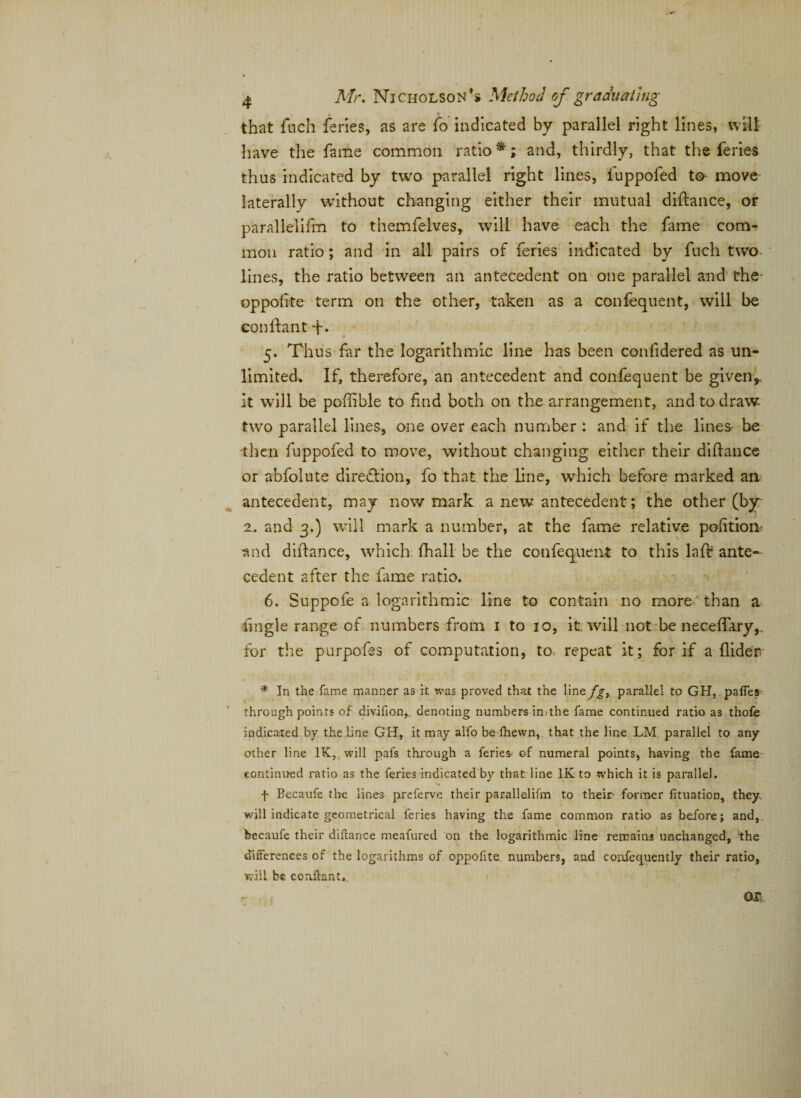 that ftich feries, as are fo indicated by parallel right lines, wilt have the fame common ratio *; and, thirdly, that the feries thus indicated by two parallel right lines, fuppofed to move laterally without changing either their mutual diftance, or parallelifm to themfelves, will have each the fame com¬ mon ratio; and in all pairs of feries indicated by fuch two lines, the ratio between an antecedent on one parallel and the- op polite term on the other, taken as a confequent, will be eonftant 4-. 9 5. Thus far the logarithmic line has been confidered as un¬ limited. If, therefore, an antecedent and confequent be given,, it will be poftible to find both on the arrangement, and to draw- two parallel lines, one over each number : and if the lines- be then fuppofed to move, without changing either their diftance or abfolute direction, fo that the line, which before marked an antecedent, may now mark a new antecedent; the other (by 2. and 3.) will mark a number, at the fame relative pofttion. and diftance, which fhall be the confequent to this lajft ante¬ cedent after the fame ratio. 6. Suppofe a logarithmic line to contain no more than a iingle range of numbers from 1 to 10, it. will not be neceftary,. for the purpofes of computation, to repeat it; for if a fliderr * In the fame manner as it was proved that the liney^, parallel to GH, pafles through points of divifion,. denoting numbers imthe fame continued ratio as thofe indicated by the line GH, it may alfo be fhewn, that the line LM parallel to any other line IK, will pafs through a feries- of numeral points, having the fame continued ratio as the feries indicated by that line IK to whieh it is parallel. f Becaufe the lines preferve their parallelifm to their former fituation, they will indicate geometrical feries having the fame common ratio as before; and,, becaufe their diftance meafured on the logarithmic line remains unchanged, the differences of the logarithms of oppofite numbers, and confequently their ratio, will be eonftant.