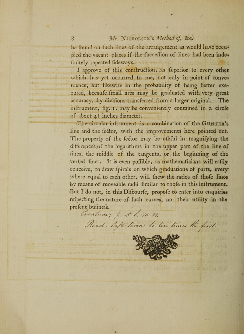 be found on fuch lines of the arrangement as would have occu¬ pied the vacant places if the fucceffion of lines had been inde¬ finitely repeated fide ways. I approve of this conftrudtion, ,as fuperior to every other which has yet occurred to me, not only in point of conve¬ nience, but likewife in the probability of being better exe¬ cuted, becaufe fmali arcs may be graduated with very great accuracy, by divifions transferred from a larger original. The inftrument, fig. i. may be conveniently contained in a circle of about 4I inches diameter. The circular inftrument is a combination of the Gunter’s line and the fedtor, with the improvements here pointed out. The property of the fe&amp;or may be ufeful in magnifying the differences,.of the logarithms in the upper part of the line of lines, the middle of the tangents, or the beginning of the verfed fines. It is even poffible, as mathematicians will eafily conceive, to draw fpirals on which graduations of parts, every' where equal to each other, will fhew the ratios of thofe lines by means of moveable radii fimilar to thofe in this inftrument. But I do not, in this Difcourfe, propofe to enter into enquiries refpedting the nature of fuch curves, nor their utility in the