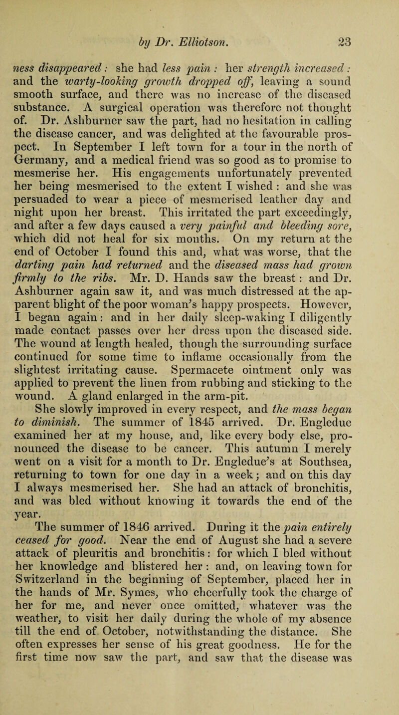 ness disappeared: she had less pain : her strength increased: and the warty-looking growth dropped off, leaving a sound smooth surface, and there was no increase of the diseased substance. A surgical operation was therefore not thought of. Dr. Ashburner saw the part, had no hesitation in calling the disease cancer, and was delighted at the favourable pros¬ pect. In September I left town for a tour in the north of Germany, and a medical friend was so good as to promise to mesmerise her. His engagements unfortunately prevented her being mesmerised to the extent I wished : and she was persuaded to wear a piece of mesmerised leather day and night upon her breast. This irritated the part exceedingly, and after a few days caused a very painful and bleeding sore, which did not heal for six months. On my return at the end of October I found this and, what was worse, that the darting pain had returned and the diseased mass had grown firmly to the ribs. Mr. D. Hands saw the breast: and Dr. Ashburner again saw it, and was much distressed at the ap¬ parent blight of the poor woman’s happy prospects. However, I began again: and in her daily sleep-waking I diligently made contact passes over her dress upon the diseased side. The wound at length healed, though the surrounding surface continued for some time to inflame occasionally from the slightest irritating cause. Spermacete ointment only was applied to prevent the linen from rubbing and sticking to the wound. A gland enlarged in the arm-pit. She slowly improved in every respect, and the mass began to diminish. The summer of 1845 arrived. Dr. Engledue examined her at my house, and, like every body else, pro¬ nounced the disease to be cancer. This autumn I merely went on a visit for a month to Dr. Engledue’s at Southsea, returning to town for one day in a week; and on this day I always mesmerised her. She had an attack of bronchitis, and was bled without knowing it towards the end of the year. The summer of 1846 arrived. During it the, pain entirely ceased for good. Near the end of August she had a severe attack of pleuritis and bronchitis: for which I bled without her knowledge and blistered her : and, on leaving town for Switzerland in the beginning of September, placed her in the hands of Mr. Symes, who cheerfully took the charge of her for me, and never once omitted, whatever was the weather, to visit her daily during the whole of my absence till the end of October, notwithstanding the distance. She often expresses her sense of his great goodness. He for the first time now saw the part, and saw that the disease was