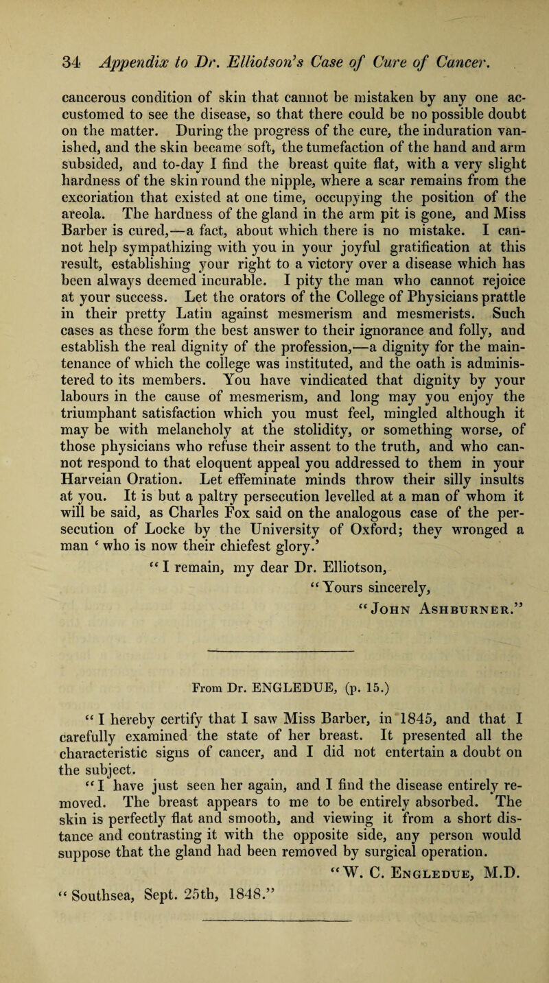 cancerous condition of skin that cannot be mistaken by any one ac¬ customed to see the disease, so that there could be no possible doubt on the matter. During the progress of the cure, the induration van¬ ished, and the skin became soft, the tumefaction of the hand and arm subsided, and to-day I find the breast quite flat, with a very slight hardness of the skin round the nipple, where a scar remains from the excoriation that existed at one time, occupying the position of the areola. The hardness of the gland in the arm pit is gone, and Miss Barber is cured,—a fact, about which there is no mistake. I can¬ not help sympathizing with you in your joyful gratification at this result, establishing your right to a victory over a disease which has been always deemed incurable. I pity the man who cannot rejoice at your success. Let the orators of the College of Physicians prattle in their pretty Latin against mesmerism and mesmerists. Such cases as these form the best answer to their ignorance and folly, and establish the real dignity of the profession,—a dignity for the main¬ tenance of which the college was instituted, and the oath is adminis¬ tered to its members. You have vindicated that dignity by your labours in the cause of mesmerism, and long may you enjoy the triumphant satisfaction which you must feel, mingled although it may be with melancholy at the stolidity, or something worse, of those physicians who refuse their assent to the truth, and who can¬ not respond to that eloquent appeal you addressed to them in your Harveian Oration. Let effeminate minds throw their silly insults at you. It is but a paltry persecution levelled at a man of whom it will be said, as Charles Fox said on the analogous case of the per¬ secution of Locke by the University of Oxford; they wronged a man ‘ who is now their chiefest glory/ “ I remain, my dear Dr. Elliotson, “Yours sincerely, “John Ashburner.” From Dr. ENGLEDUE, (p. 15.) “ I hereby certify that I saw7 Miss Barber, in 1845, and that I carefully examined the state of her breast. It presented all the characteristic signs of cancer, and I did not entertain a doubt on the subject. “I have just seen her again, and I find the disease entirely re¬ moved. The breast appears to me to be entirely absorbed. The skin is perfectly flat and smooth, and viewing it from a short dis¬ tance and contrasting it with the opposite side, any person would suppose that the gland had been removed by surgical operation. “W. C. Engledue, M.D. “ Southsea, Sept. 25th, 1848.”