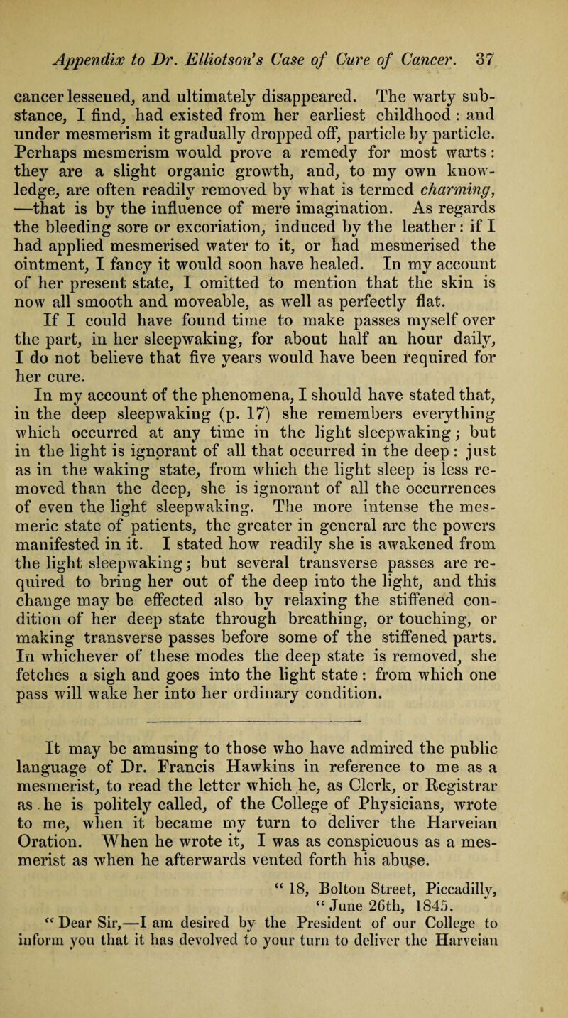 cancer lessened, and ultimately disappeared. The warty sub¬ stance, I find, had existed from her earliest childhood : and under mesmerism it gradually dropped off, particle by particle. Perhaps mesmerism would prove a remedy for most warts: they are a slight organic growth, and, to my own know¬ ledge, are often readily removed by what is termed charming, —that is by the influence of mere imagination. As regards the bleeding sore or excoriation, induced by the leather: if I had applied mesmerised water to it, or had mesmerised the ointment, I fancy it would soon have healed. In my account of her present state, I omitted to mention that the skin is now all smooth and moveable, as well as perfectly flat. If I could have found time to make passes myself over the part, in her sleepwaking, for about half an hour daily, I do not believe that five years would have been required for her cure. In my account of the phenomena, I should have stated that, in the deep sleepwaking (p. 17) she remembers everything which occurred at any time in the light sleepwaking; but in the light is ignorant of all that occurred in the deep : just as in the waking state, from which the light sleep is less re¬ moved than the deep, she is ignorant of all the occurrences of even the light sleepwaking. The more intense the mes¬ meric state of patients, the greater in general are the powers manifested in it. I stated how readily she is awakened from the light sleepwaking; but several transverse passes are re¬ quired to bring her out of the deep into the light, and this change may be effected also by relaxing the stiffened con¬ dition of her deep state through breathing, or touching, or making transverse passes before some of the stiffened parts. In whichever of these modes the deep state is removed, she fetches a sigh and goes into the light state: from which one pass will wake her into her ordinary condition. It may be amusing to those who have admired the public language of Dr. Francis Hawkins in reference to me as a mesmerist, to read the letter which he, as Clerk, or Registrar as . he is politely called, of the College of Physicians, wrote to me, when it became my turn to deliver the Harveian Oration. When he wrote it, I was as conspicuous as a mes¬ merist as when he afterwards vented forth his abuse. “ 18, Bolton Street, Piccadilly, “ June 26th, 1845. “ Dear Sir,—I am desired by the President of our College to inform you that it has devolved to your turn to deliver the Harveian