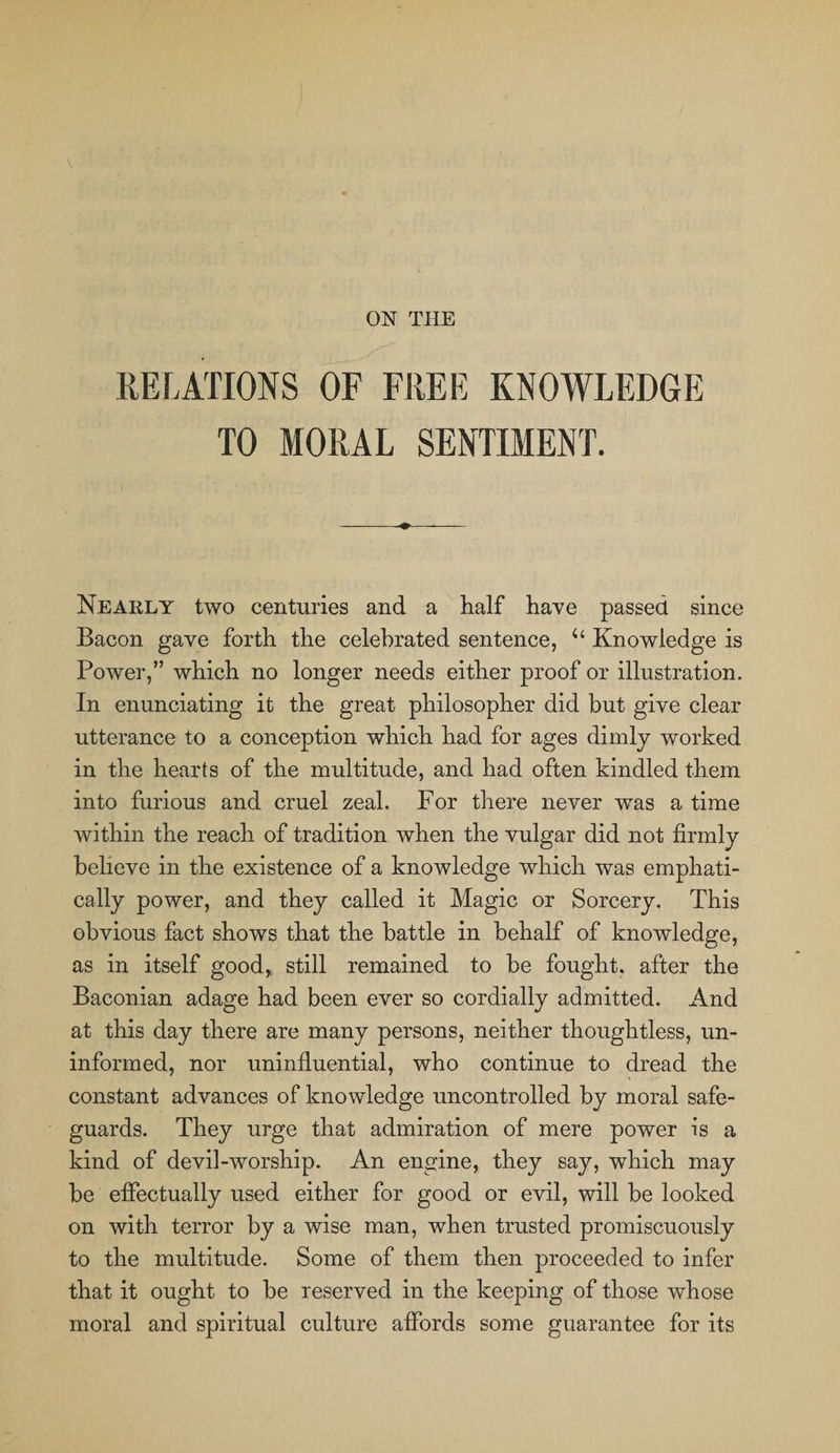 ON THE RELATIONS OF FREE KNOWLEDGE TO MORAL SENTIMENT. Nearly two centuries and a half have passed since Bacon gave forth the celebrated sentence, u Knowledge is Power,” which no longer needs either proof or illustration. In enunciating it the great philosopher did but give clear utterance to a conception which had for ages dimly worked in the hearts of the multitude, and had often kindled them into furious and cruel zeal. For there never was a time within the reach of tradition when the vulgar did not firmly believe in the existence of a knowledge which was emphati¬ cally power, and they called it Magic or Sorcery. This obvious fact shows that the battle in behalf of knowledge, as in itself good, still remained to be fought, after the Baconian adage had been ever so cordially admitted. x4nd at this day there are many persons, neither thoughtless, un¬ informed, nor uninfiuential, who continue to dread the constant advances of knowledge uncontrolled by moral safe¬ guards. They urge that admiration of mere power is a kind of devil-worship. An engine, they say, which may be effectually used either for good or evil, will be looked on with terror by a wise man, when trusted promiscuously to the multitude. Some of them then proceeded to infer that it ought to be reserved in the keeping of those whose moral and spiritual culture affords some guarantee for its