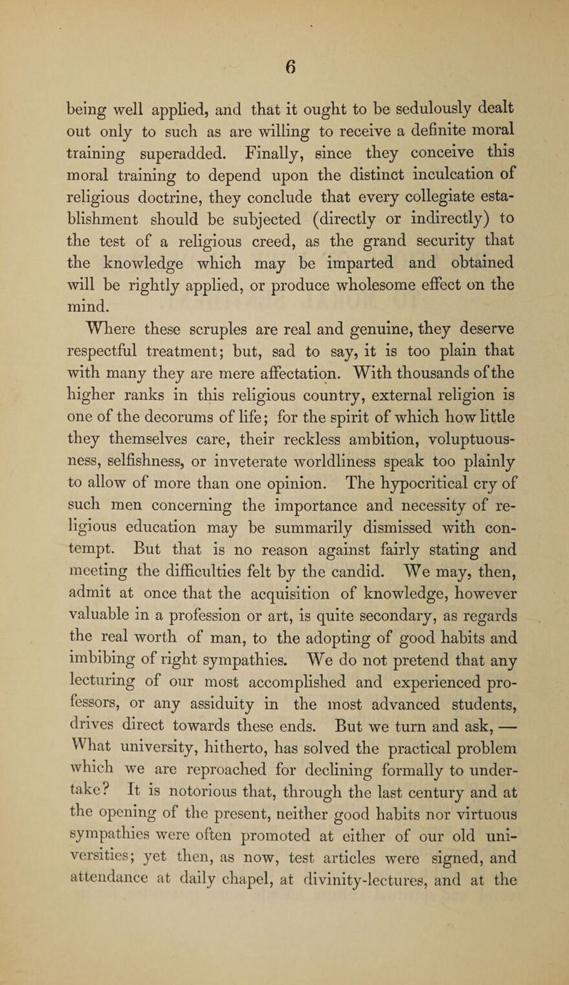 being well applied, and that it ought to be sedulously dealt out only to such as are willing to receive a definite moral training superadded. Finally, since they conceive this moral training to depend upon the distinct inculcation of religious doctrine, they conclude that every collegiate esta¬ blishment should be subjected (directly or indirectly) to the test of a religious creed, as the grand security that the knowledge which may be imparted and obtained will be rightly applied, or produce wholesome effect on the mind. Where these scruples are real and genuine, they deserve respectful treatment; but, sad to say, it is too plain that with many they are mere affectation. With thousands of the higher ranks in this religious country, external religion is one of the decorums of life; for the spirit of which how little they themselves care, their reckless ambition, voluptuous¬ ness, selfishness, or inveterate worldliness speak too plainly to allow of more than one opinion. The hypocritical cry of such men concerning the importance and necessity of re¬ ligious education may be summarily dismissed with con¬ tempt. But that is no reason against fairly stating and meeting the difficulties felt by the candid. We may, then, admit at once that the acquisition of knowledge, however valuable in a profession or art, is quite secondary, as regards the real worth of man, to the adopting of good habits and imbibing of right sympathies. We do not pretend that any lecturing of our most accomplished and experienced pro¬ fessors, or any assiduity in the most advanced students, drives direct towards these ends. But we turn and ask, — What university, hitherto, has solved the practical problem which we are reproached for declining formally to under¬ take? It is notorious that, through the last century and at the opening of the present, neither good habits nor virtuous sympathies were often promoted at either of our old uni¬ versities; yet then, as now, test articles were signed, and attendance at daily chapel, at divinity-lectures, and at the