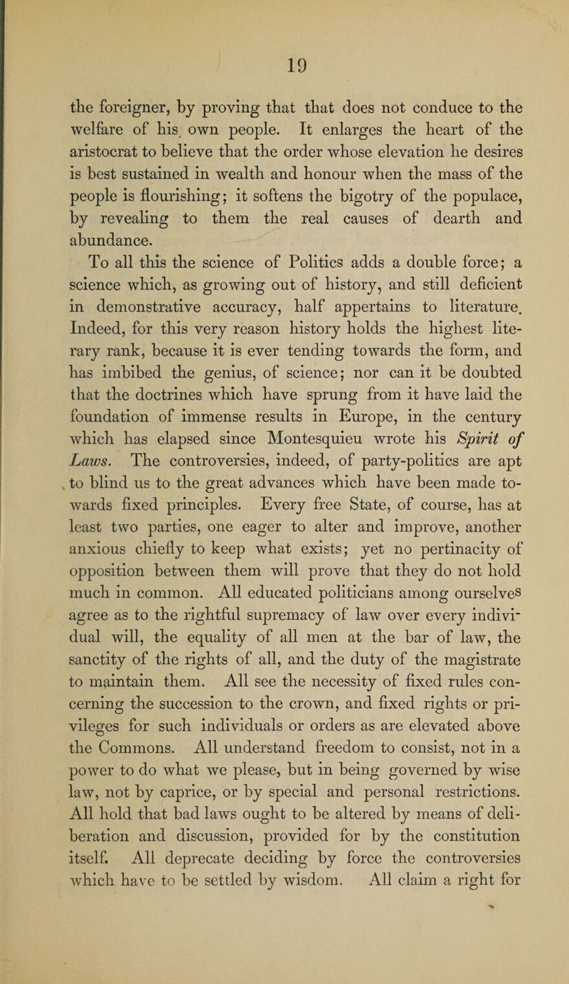 the foreigner, by proving that that does not conduce to the welfare of his, own people. It enlarges the heart of the aristocrat to believe that the order whose elevation he desires is best sustained in wealth and honour when the mass of the people is flourishing; it softens the bigotry of the populace, by revealing to them the real causes of dearth and abundance. To all this the science of Politics adds a double force; a science which, as growing out of history, and still deficient in demonstrative accuracy, half appertains to literature. Indeed, for this very reason history holds the highest lite¬ rary rank, because it is ever tending towards the form, and has imbibed the genius, of science; nor can it be doubted that the doctrines which have sprung from it have laid the foundation of immense results in Europe, in the century which has elapsed since Montesquieu wrote his Spirit of Laws. The controversies, indeed, of party-politics are apt x to blind us to the great advances which have been made to¬ wards fixed principles. Every free State, of course, has at least two parties, one eager to alter and improve, another anxious chiefly to keep what exists; yet no pertinacity of opposition between them will prove that they do not hold much in common. All educated politicians among ourselves agree as to the rightful supremacy of law over every indivi* dual will, the equality of all men at the bar of law, the sanctity of the rights of all, and the duty of the magistrate to maintain them. All see the necessity of fixed rules con¬ cerning the succession to the crown, and fixed rights or pri¬ vileges for such individuals or orders as are elevated above the Commons. All understand freedom to consist, not in a power to do what we please, but in being governed by wise law, not by caprice, or by special and personal restrictions. All hold that bad laws ought to be altered by means of deli¬ beration and discussion, provided for by the constitution itself. All deprecate deciding by force the controversies which have to be settled by wisdom. All claim a right for