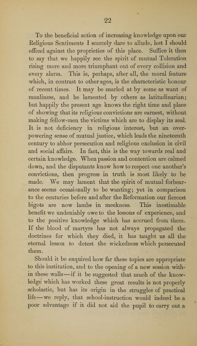 To the beneficial action of increasing knowledge upon our Religious Sentiments I scarcely dare to allude, lest I should offend against the proprieties of this place. Suffice it then to say that we happily see the spirit of mutual Toleration rising more and more triumphant out of every collision and every alarm. This is, perhaps, after all, the moral feature which, in contrast to other ages, is the characteristic honour of recent times. It may be snarled at by some as want of manliness, and be lamented by others as latitudinarian; but happily the present age knows the right time and place of showing that its religious convictions are earnest, without making fellow-men the victims which are to display its zeal. It is not deficiency in religious interest, but an over¬ powering sense of mutual justice, which leads the nineteenth century to abhor persecution and religious exclusion in civil and social affairs. In fact, this is the way towards real and certain knowledge. When passion and contention are calmed down, and the disputants know how to respect one another's convictions, then progress in truth is most likely to be made. We may lament that the spirit of mutual forbear¬ ance seems occasionally to be wanting; yet in comparison to the centuries before and after the Reformation our fiercest bigots are now lambs in meekness. This inestimable benefit we undeniably owe to the lessons of experience, and to the positive knowledge which has accrued from them. If the blood of martyrs has not always propagated the doctrines for which they died, it has taught us all the eternal lesson to detest the wickedness which persecuted them. Should it be enquired how far these topics are appropriate to this institution, and to the opening of a new session with¬ in these walls—if it be suggested that much of the know¬ ledge which has worked these great results is not properly scholastic, but has its origin in the struggles of practical life—we reply, that school-instruction would indeed be a poor advantage if it did not aid the pupil to carry out a