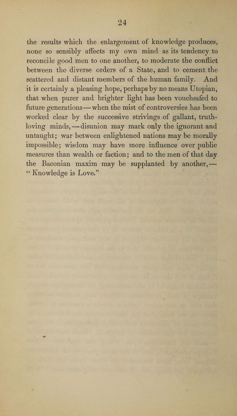 the results which the enlargement of knowledge produces, none so sensibly affects my own mind as its tendency to reconcile good men to one another, to moderate the conflict between the diverse orders of a State, and to cement the scattered and distant members of the human family. And it is certainly a pleasing hope, perhaps by no means Utopian, that when purer and brighter light has been vouchsafed to future generations—when the mist of controversies has been worked clear by the successive strivings of gallant, truth- loving minds, — disunion may mark only the ignorant and untaught; war between enlightened nations may be morally impossible; wisdom may have more influence over public measures than wealth or faction; and to the men of that day the Baconian maxim may be supplanted by another,— u Knowledge is Love.”