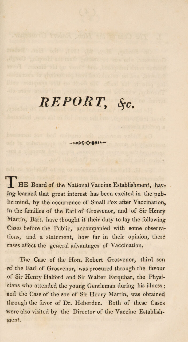 m I HE Board of the National Vaccine Establishment, hav« ing learned that great interest has been excited in the pub¬ lic mind, by the occurrence of Small Pox after Vaccination, in the families of the Earl of Grosvenor, and of Sir Henry Martin, Bart, have thought it their duty to lay the following Cases before the Public, accompanied with some observa¬ tions, and a statement, how far in their opinion, these cases affect the general advantages of Vaccination. The Case of the Hon. Robert Grosvenor, third son of the Earl of Grosvenor, was procured through the favour of Sir Henry Halford and Sir Walter Farquhar, the Physi¬ cians who attended the young Gentleman during his illness; and the Case of the son of Sir Henry Martin, was obtained through the favor of Dr. Heberden. Both of these Cases were also visited b}^ the Director of the Vaccine Establish¬ ment.