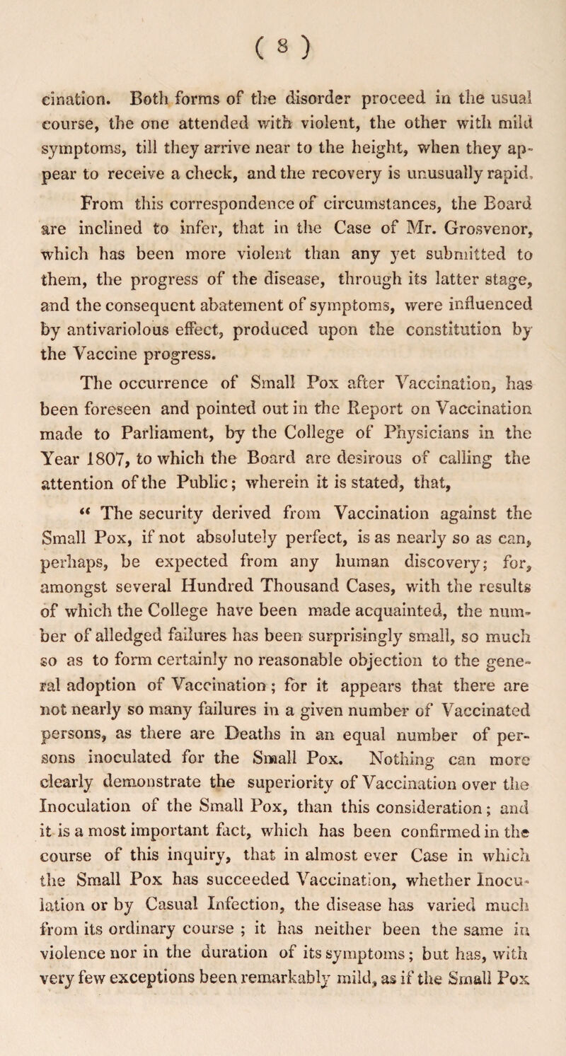 cination. Both forms of the disorder proceed in the usual course, the one attended with violent, the other with mild symptoms, till they arrive near to the height, when they ap¬ pear to receive a check, and the recovery is unusually rapid. From this correspondence of circumstances, the Board are inclined to infer, that in the Case of Mr. Grosvenor, which has been more violent than any yet submitted to them, the progress of the disease, through its latter stage, and the consequent abatement of symptoms, were influenced by antivariolous effect, produced upon the constitution by the Vaccine progress. The occurrence of Small Pox after Vaccination, has been foreseen and pointed out in the Report on Vaccination made to Parliament, by the College of Physicians in the Year 1807, to which the Board are desirous of calling the attention of the Public; wherein it is stated, that, “ The security derived from Vaccination against the Small Pox, if not absolutely perfect, is as nearly so as can, perhaps, be expected from any human discovery; for, amongst several Hundred Thousand Cases, with the results of which the College have been made acquainted, the num¬ ber of alledged failures has been surprisingly small, so much so as to form certainly no reasonable objection to the gene¬ ral adoption of Vaccination; for it appears that there are not nearly so many failures in a given number of Vaccinated persons, as there are Deaths in an equal number of per¬ sons inoculated for the Small Pox. Nothing; can more clearly demonstrate the superiority of Vaccination over the Inoculation of the Small Fox, than this consideration; and it is a most important fact, which has been confirmed in the course of this inquiry, that in almost ever Case in which the Small Pox has succeeded Vaccination, whether Inocu¬ lation or by Casual Infection, the disease has varied much from its ordinary course ; it has neither been the same in violence nor in the duration of its symptoms; but has, with very few exceptions been remarkably mild, as if the Small Pox
