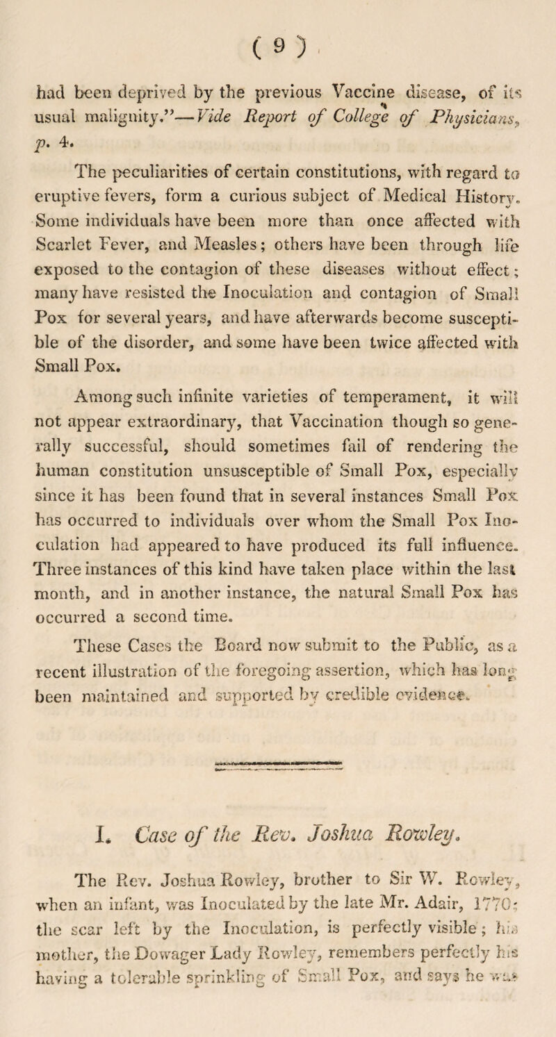 had been deprived by the previous Vaccine disease, of its usual malignity.”—Vide Report of College of Physicians, p. 4. The peculiarities of certain constitutions, with regard to eruptive fevers, form a curious subject of Medical History* Some individuals have been more than once affected with Scarlet Fever, and Measles; others have been through life exposed to the contagion of these diseases without effect; many have resisted the Inoculation and contagion of Small Pox for several years, and have afterwards become suscepti¬ ble of the disorder, and some have been twice affected with Small Pox. Among such infinite varieties of temperament, it will not appear extraordinary, that Vaccination though so gene¬ rally successful, should sometimes fail of rendering the human constitution unsusceptible of Small Pox, especially since it has been found that in several instances Small Pox has occurred to individuals over wdiom the Small Pox Ino¬ culation had appeared to have produced its full influence* Three instances of this kind have taken place within the Iasi month, and in another instance, the natural Small Pox has occurred a second time. These Cases the Board now submit to the Public, as a recent illustration of the foregoing assertion, which has long been maintained and supported by credible evidence.. L Case of the Rev. Joshua, Rowley* The Rev. Joshua Rowley, brother to Sir W. Rowley, when an infant, was Inoculated by the late Mr. Adair, 1770; the scar left by the Inoculation, is perfectly visible; his mother, the Dowager Lady Rowley, remembers perfectly his having a tolerable sprinkling of Small Pox, and says he was