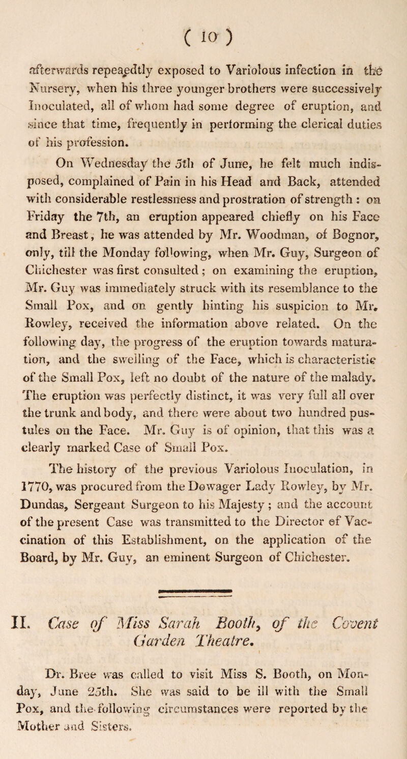 afterwards repeaedtly exposed to Variolous infection in the Nursery, when his three younger brothers were successively Inoculated, all of whom had some degree of eruption, and since that time, frequently in performing the clerical duties of his profession. On Wednesday the 5th of June, he felt much indis¬ posed, complained of Pain in his Head and Back, attended with considerable restlessness and prostration of strength : on Friday the 7th, an eruption appeared chiefly on his Face and Breast, he was attended by Mr. Woodman, of Bognor, only, till the Monday following, when Mr. Guy, Surgeon of Chichester was first consulted; on examining the eruption, Mr. Guy was immediately struck with its resemblance to the Small Pox, and on gently hinting his suspicion to Mr. Rowley, received the information above related. On the following day, the progress of the eruption towards matura¬ tion, and the swelling of the Face, which is characteristic of the Small Pox, left no doubt of the nature of the malady. The eruption was perfectly distinct, it was very full all over the trunk and body, and there were about two hundred pus¬ tules on the Face. Mr. Guy is of opinion, that this was a clearly marked Case of Small Pox. The history of the previous Variolous Inoculation, in 1770, was procured from the Dowager Lady Rowley, by Mr. Dundas, Sergeant Surgeon to his Majesty; and the account of the present Case was transmitted to the Director ef Vac¬ cination of this Establishment, on the application of the Board, by Mr. Guy, an eminent Surgeon of Chichester. II. Case of Miss Sarah Booth, of the Covent Garden Theatre. i Dr. Bree was called to visit Miss S. Booth, on Mon¬ day, June 25th. She was said to be ill with the Small Pox, and the-following circumstances were reported by the Mother and Sisters.