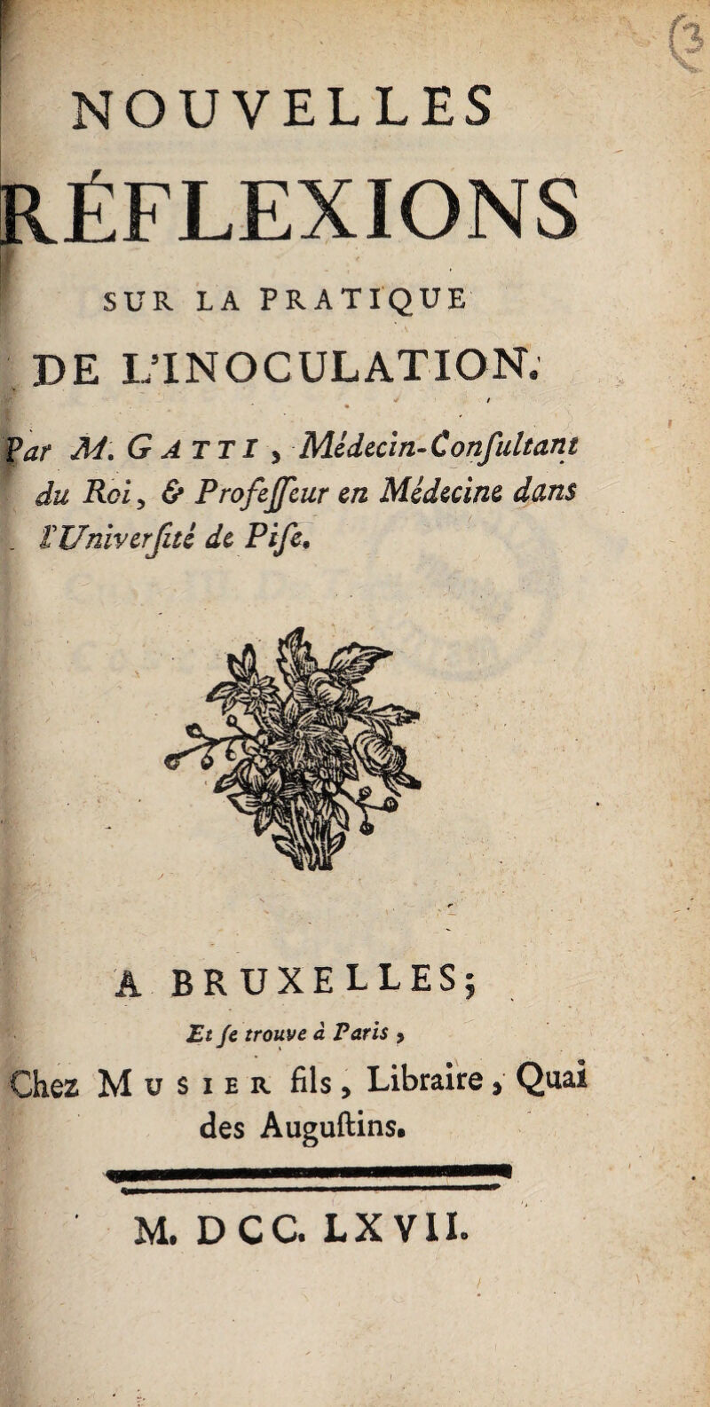 NOUVELLES RÉFLEXIONS ■ | SUR LA PRATIQUE DE L’INOCULATION. </ / Par M\ G ATT I ^ Médecin-C onfultant du Roi, & Profejjeur en Médecine dans _ Î-Univerfité de Pife, A BRUXELLES; Et Je trouve à Paris , Chez Mu s ier fils. Libraire, Quai des Auguftins. M. DCC. LX VIL