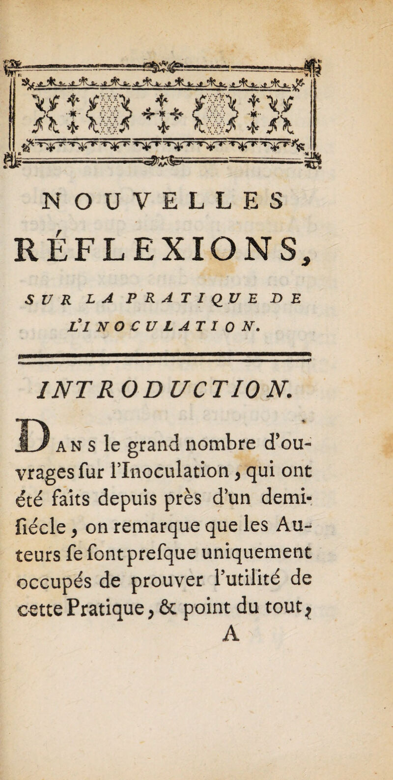 =SÜ$^= jXj^Lsk- _>£jfc-fc. x/ t /» 4* /IX îv $X * Xm$ 4 Xmf * $X T'\^-Tr-:T^ i“> X '■^rT~Vr^Trr =~ . ■ -—r— ■' -'■■■ '——- i. - *C? NOUVELLES RÉFLEXIONS, SUR LA PRATIQUE DE Z’ INOCULATION. INTRODUCTION. Da» s le grand nombre d’ou¬ vrages fur l’Inoculation > qui ont été faits depuis près d’un demi- fiécle, on remarque que les Au¬ teurs fe fontprefque uniquement occupés de prouver l’utilité de cette Pratique, & point du tout* A