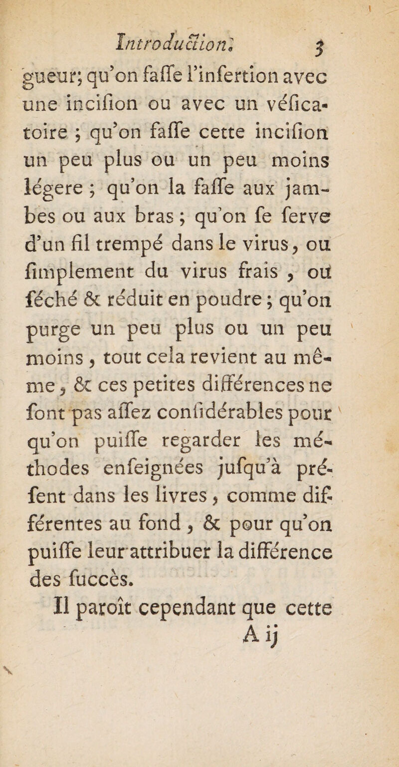 guëur; qu’on faffe l’infertion avec une inciiîon ou avec un véfica- toire ; qu’on faffe cette incifion un peu plus ou un peu moins légère ; qu’on la faffe aux jam¬ bes ou aux bras ; qu’on fe ferve d’un fil trempé dans le virus, ou fimplement du virus frais , oü féché & réduit en poudre ; qu’on purge un peu plus ou un peu moins , tout cela revient au mê¬ me 5 & ces petites différences ne font pas affez coniidérables pour v qu’on puiffe regarder les mé¬ thodes enfeignées jufqu’à pré- fent dans les livres , comme dif¬ ferentes au fond , & pour qu’on puiffe leurattribuer la différence des fuccès. Il paroît cependant que cette Aij