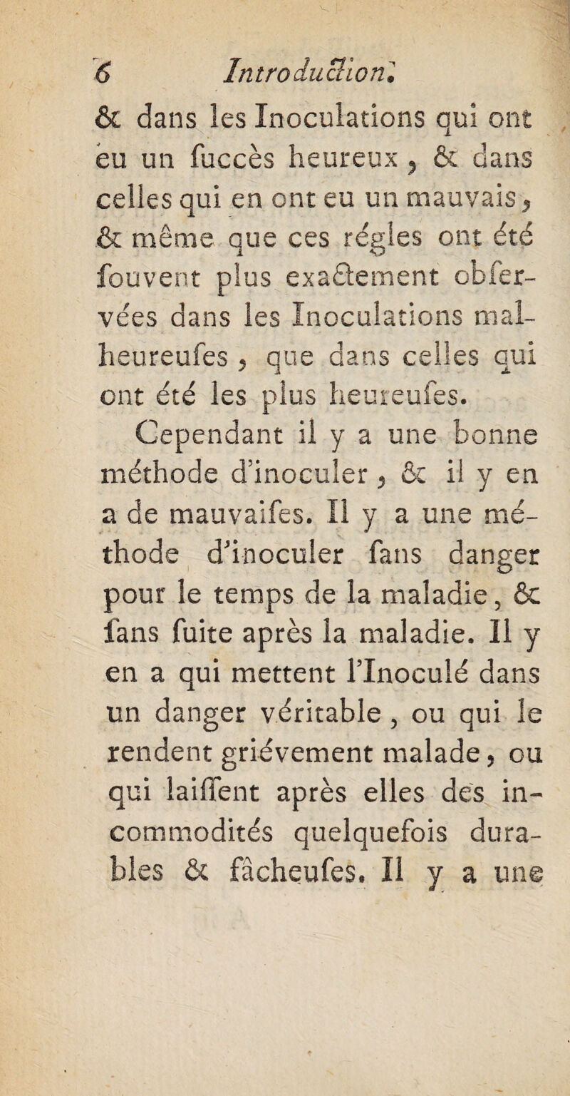 & dans les Inoculations qui ont eu un fuccès heureux ^ & dans celles qui en ont eu un mauvais 5 & même que ces régies ont été fouvent plus exactement obfer- vées dans les Inoculations mal¬ heureuses 5 que dans celles qui ont été les plus heureufes. Cependant il y a une bonne méthode d’inoculer y & il y en a de mauvaifes. Il y a une mé¬ thode d'inoculer fans danger pour le temps de la maladie, & fans fuite après la maladie. Il y en a qui mettent l’inoculé dans un danger véritable , ou qui le rendent grièvement malade 5 ou qui laififent après elles des in¬ commodités quelquefois dura¬ bles & fâcheufes. Il y a une