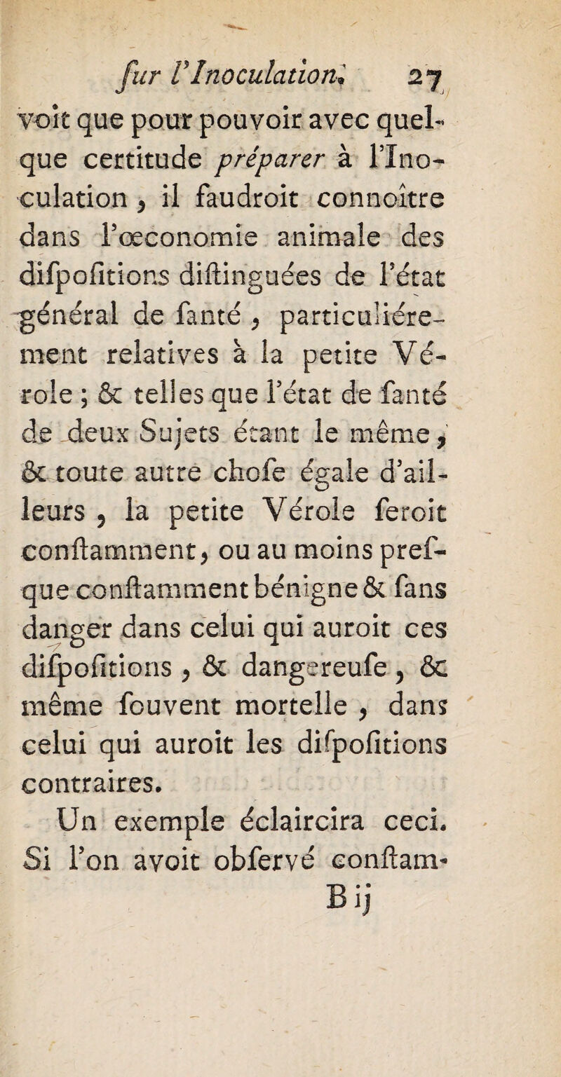 voit que pour pouvoir avec quel¬ que certitude préparer à lino- culation , il faudroit connoître dans rœconomie animale des difpofitions diftinguées de l’état général de fanté , particuliére¬ ment relatives a la petite Vé¬ role ; & telles que l’état de fanté de deux Sujets étant le même, & toute autre choie égale d’ail¬ leurs 5 la petite Vérole feroit conftamment, ou au moins pres¬ que conftamment bénigne & fans danger dans celui qui auroit ces difpofitions , & dangereufe, ôc même fouvent mortelle , dans celui qui auroit les difpofitions contraires. Un exemple éclaircira ceci. Si l’on avoit obfervé eonftanv • ®