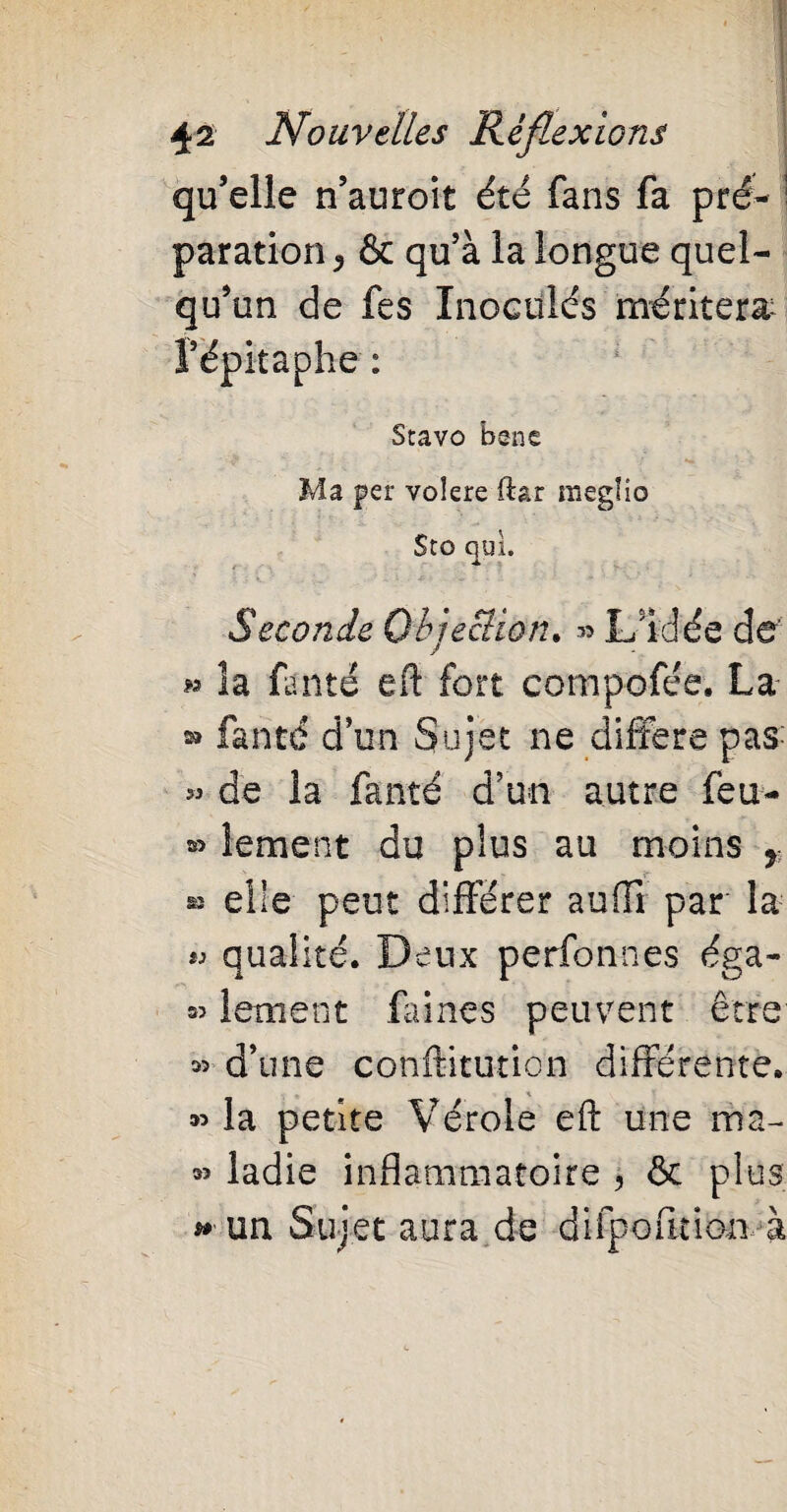 qu’elle n’auroit été fans fa pré- ; paration^ & qu’à la longue quel¬ qu’un de fes Inoculés méritera* l’épitaphe : Stavo bene Ma per volere ftar meglio StO qui. ' ^ j », .-■* - '• ■ *1 ■ > • * ' Seconde Objection. » L’Idée de’ » îa fauté eft fort compofée. La » fanté d’un Sujet ne différé pas « de la fanté d’un autre feu- » lement du plus au moins r » elle peut différer auftl par la « qualité. Deux perfonnes éga- « lement (aines peuvent être » d’une conftituticn différente. » la petite Vérole eft une ma- » ladie inflammatoire , & plus ** un Sujet aura de difpofuion à