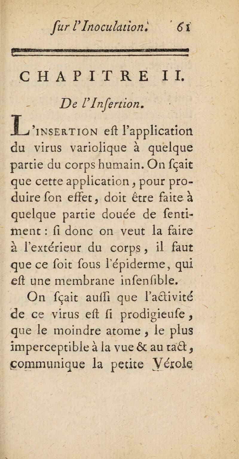 CHAPITRE II. De l’Infertion. Ï-Zinsertion efl Inapplication du virus variolique à quelque partie du corps humain. On fçait que cette application, pour pro¬ duire Ton effet 3 doit être faite à ment : Ci donc on veut la faire à l’extérieur du corps , il faut que ce foit fous l’épiderme, qui eft une membrane infenfible. On fçait auffî que Ta£tivite de ce virus eft fi prodigieufe 3 que le moindre atome $ le plus imperceptible à la vue & au raêt 3 gommunique la petite Vérole