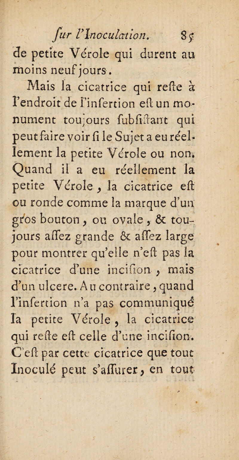 de petite Vérole qui durent au moins neuf jours. Mais la cicatrice qui refte à l’endroit de î’infertion eft un mo¬ nument toujours fubfiftant qui peut faire voir fi le Sujet a eu réel¬ lement la petite Vérole ou non. Quand il a eu réellement la petite Vérole > la cicatrice eft ou ronde comme la marque d’un gros bouton , ou ovale 5 & tou¬ jours aftez grande & allez large pour montrer qu’elle n’eft pas la cicatrice d’une incifion P mais d’un ulcéré. Au contraire , quand Finfertion n’a pas communiqué la petite Vérole, la cicatrice qui refte eft celle d’une incifion. C eft par cette cicatrice que tout Inoculé peut s’afTurer, en tout j