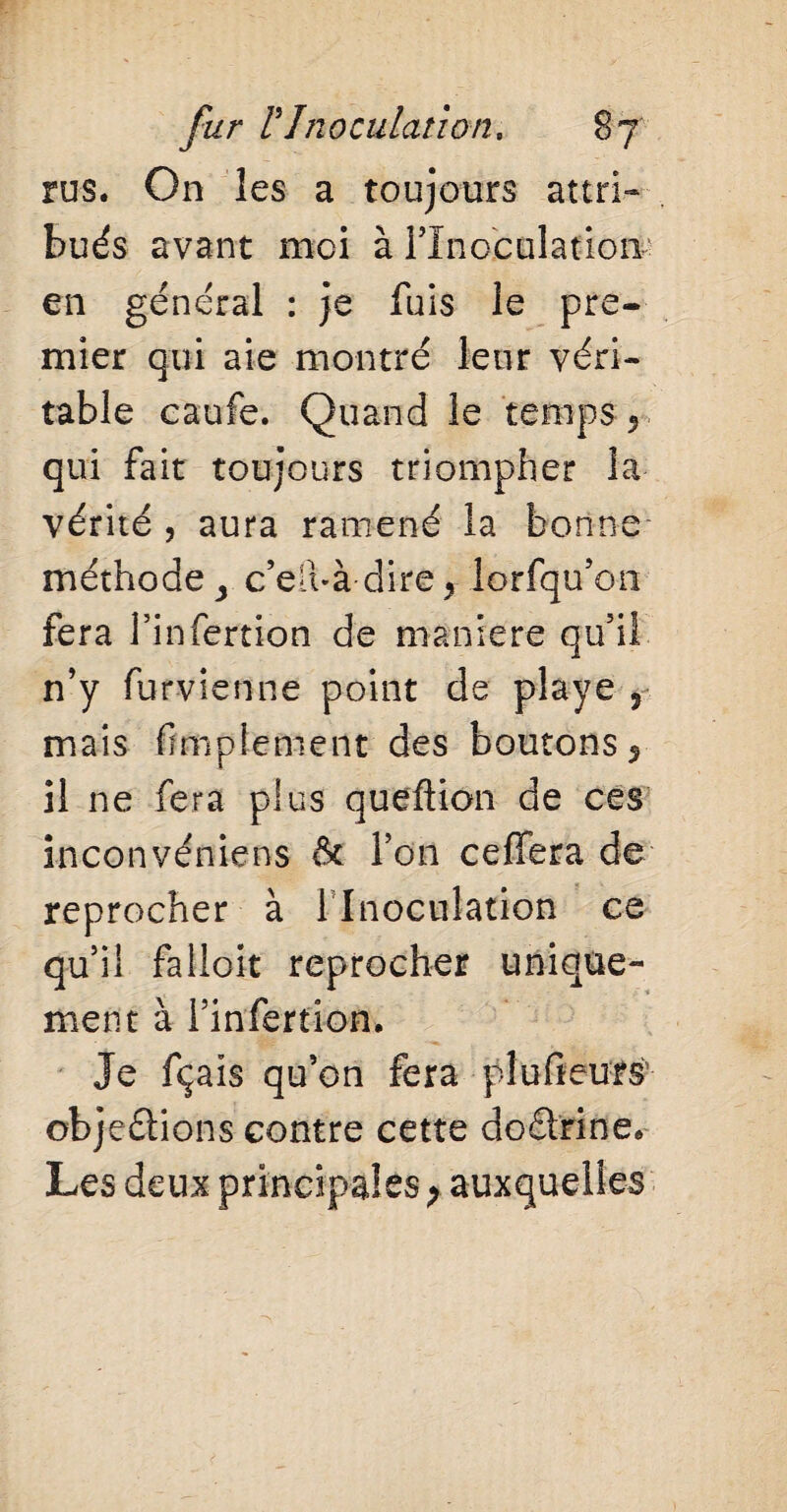 rus. On les a toujours attri¬ bués avant moi à l’Inoculation' en général : je fuis le pre¬ mier qui aie montré leur véri¬ table caufe. Quand le temps , qui fait toujours triompher la vérité , aura ramené la bonne méthode > c’elbà dire, lorfqu’on fera finfertion de maniéré qu’il n’y furvienne point de playe , mais Amplement des boutons, il ne fera plus queftion de ces inconvéniens & l’on ceffera de reprocher à 1 Inoculation ce qu’il falloit reprocher unique¬ ment à l’infertion. Je fçais qu’on fera plufteurs objeélions contre cette doârine. Les deux principales ; auxquelles