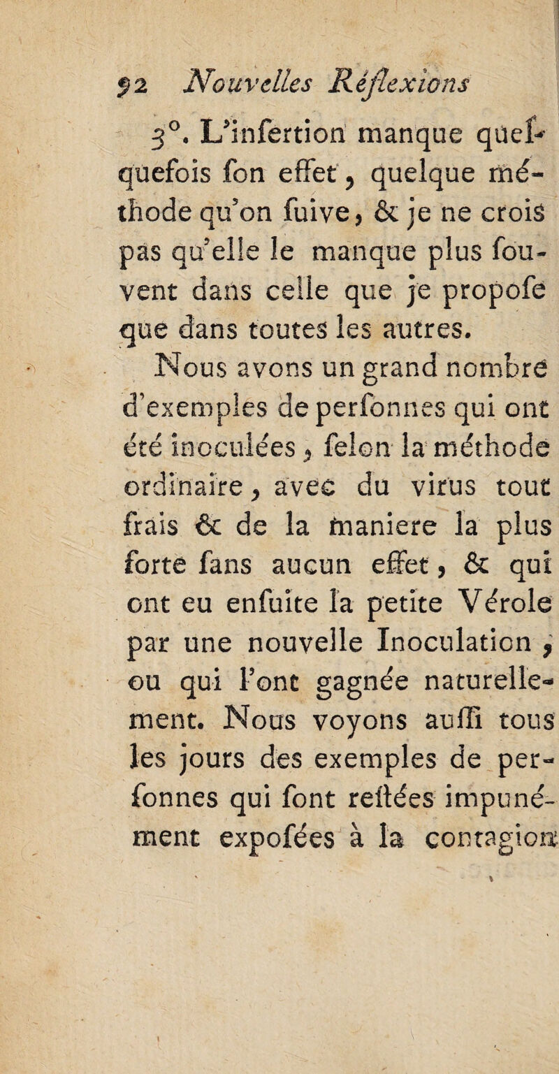 3°. L'infertion manque qnet- qu efoi s fon effet 5 quelque mé¬ thode qu5on fuive, & je ne crois pas quelle le manque plus fou- vent dans celle que je propofe que dans toutes les autres. Nous avons un grand nombre d’exemples deperfonnes qui ont été inoculées félon la méthode ordinaire, avec du virus tout frais & de la fnaniere la plus forte fans aucun effet, & qui ont eu enfuite la petite Vérole par une nouvelle Inoculation , ou qui Font gagnée naturelle¬ ment. Nous voyons auffi tous les jours des exemples de per- fonnes qui font reliées impuné¬ ment expofées à la contagion