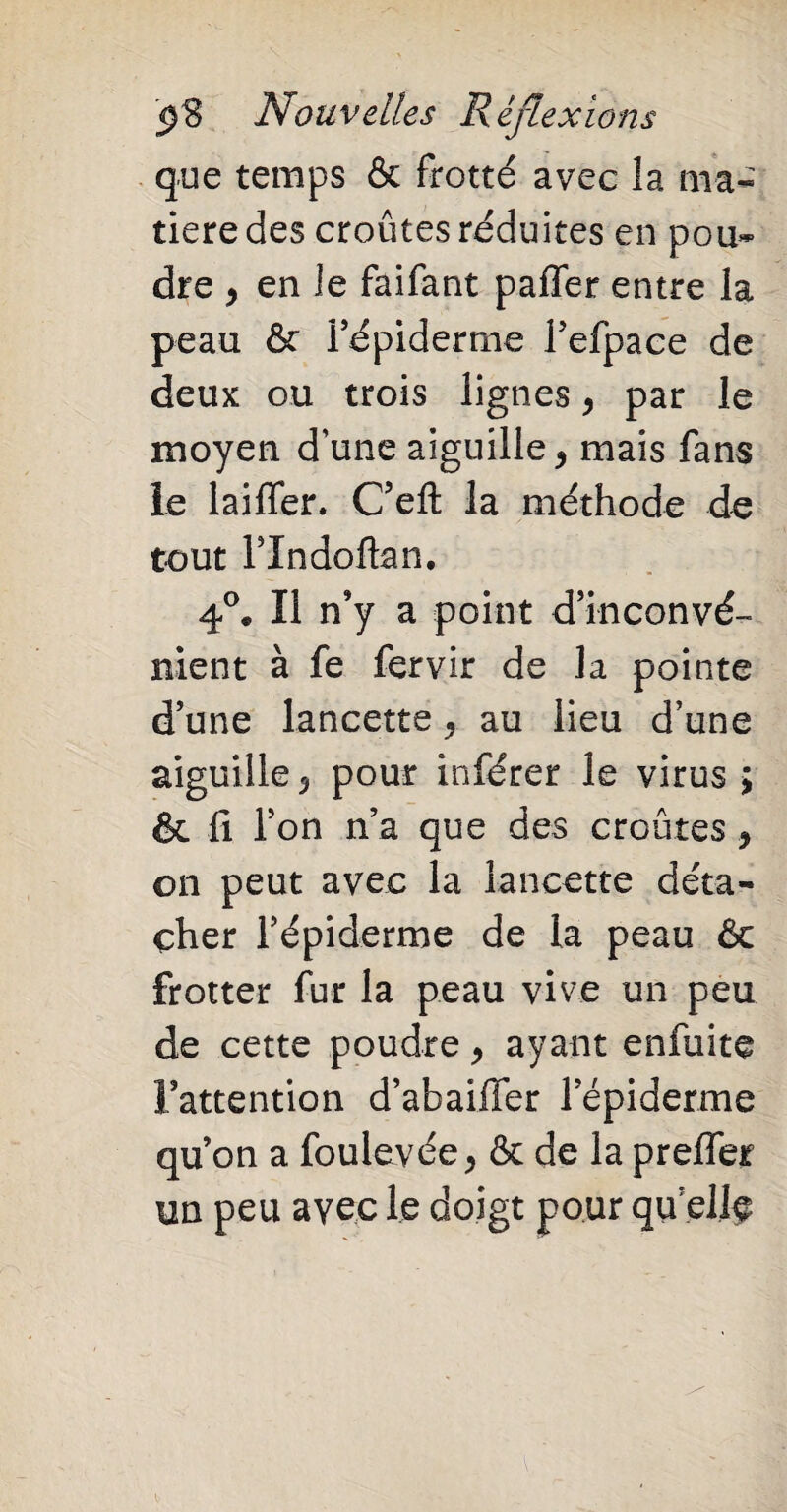 que temps & frotté avec la ma¬ tière des croûtes réduites en pou* dre 9 en le faifant paffer entre la peau & Fépiderme l’efpace de deux ou trois lignes y par le moyen d’une aiguille * mais fans le biffer. C’efl: la méthode de tout l’Indoftan. 4°. Il n’y a point d’inconvé¬ nient à fe fervir de la pointe d’une lancette ^ au lieu d’une aiguille y pour inférer le virus ; & fi l’on n’a que des croûtes y on peut avec la lancette déta¬ cher l’épiderme de la peau 6c frotter fur la peau vive un peu de cette poudre y ayant enfuite l’attention d’abaiifer l’épiderme qu’on a foulevée, & de la preffer un peu avec le doigt pour qu elfe