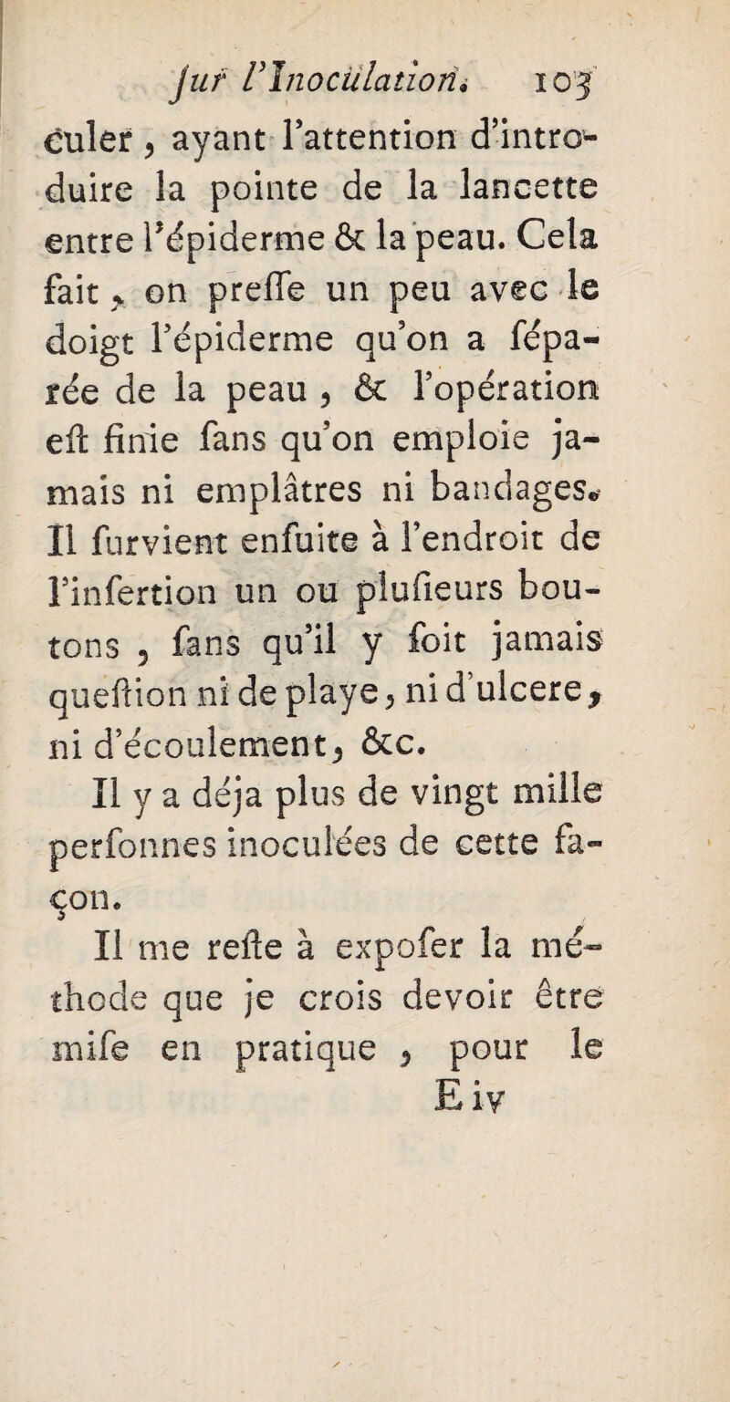 culer ? ayant l’attention d’intro^- duire la pointe de la lancette entre l’épiderme & la peau. Cela fait y on prefle un peu avec le doigt l’épiderme qu’on a fépa- rée de la peau ? & l’opération efi finie fans qu’on emploie ja¬ mais ni emplâtres ni bandages® II furvient enfuite à l’endroit de l’infertion un ou plufieurs bou¬ tons 5 fans qu’il y foit jamais quefiion ni de playe 5 ni d ulcéré y ni d’écoulement5 &c. Il y a déjà plus de vingt mille perfonnes inoculées de cette fa¬ çon. 5 Il me refie à expofer la mé¬ thode que je crois devoir être mife en pratique 5 pour le Eiv