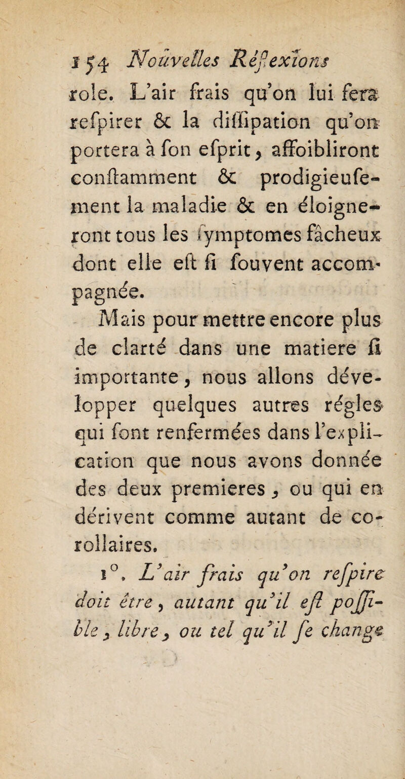 rôle. L’air frais qu’on lui fera refpirer & la diffipation qu’on portera à fon efprit 9 affoibliront eonflamment & prodigieufe- inent la maladie & en éloigne¬ ront tous les fymptomes fâcheux dont elle eft fi fouvent accom¬ pagnée. Mais pour mettre encore plus de clarté dans une matière fi importante, nous allons déve¬ lopper quelques autres régies qui font renfermées dans Impli¬ cation que nous avons donnée des deux premières ^ ou qui en dérivent comme autant de co¬ rollaires. i°. L’air frais quon refpire doit être , autant qu’il efi pojfi- ble ? librey ou tel qu’il fe change