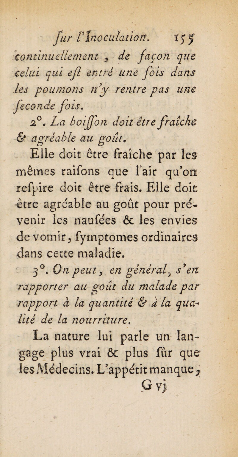 continuellement y de façon que celui qui ejl entré une fois dans les poumons ny rentre pas une fécondé fois. 2°. La boiffon doit être fraîche & agréable au goût. Elle doit être fraîche par les mêmes raifons que fair qu’on refpire doit être frais. Elle doit être agréable au goût pour pré¬ venir les naufées & les envies de vomir > fytnptomes ordinaires dans cette maladie. 3°. On peut y en général? s9en rapporter au goût du malade par rapport à la quantité & a la qua¬ lité de la nourriture. - La nature lui parle un lan¬ gage plus vrai & plus fur que les Médecins. L’appétit manque ? G v>