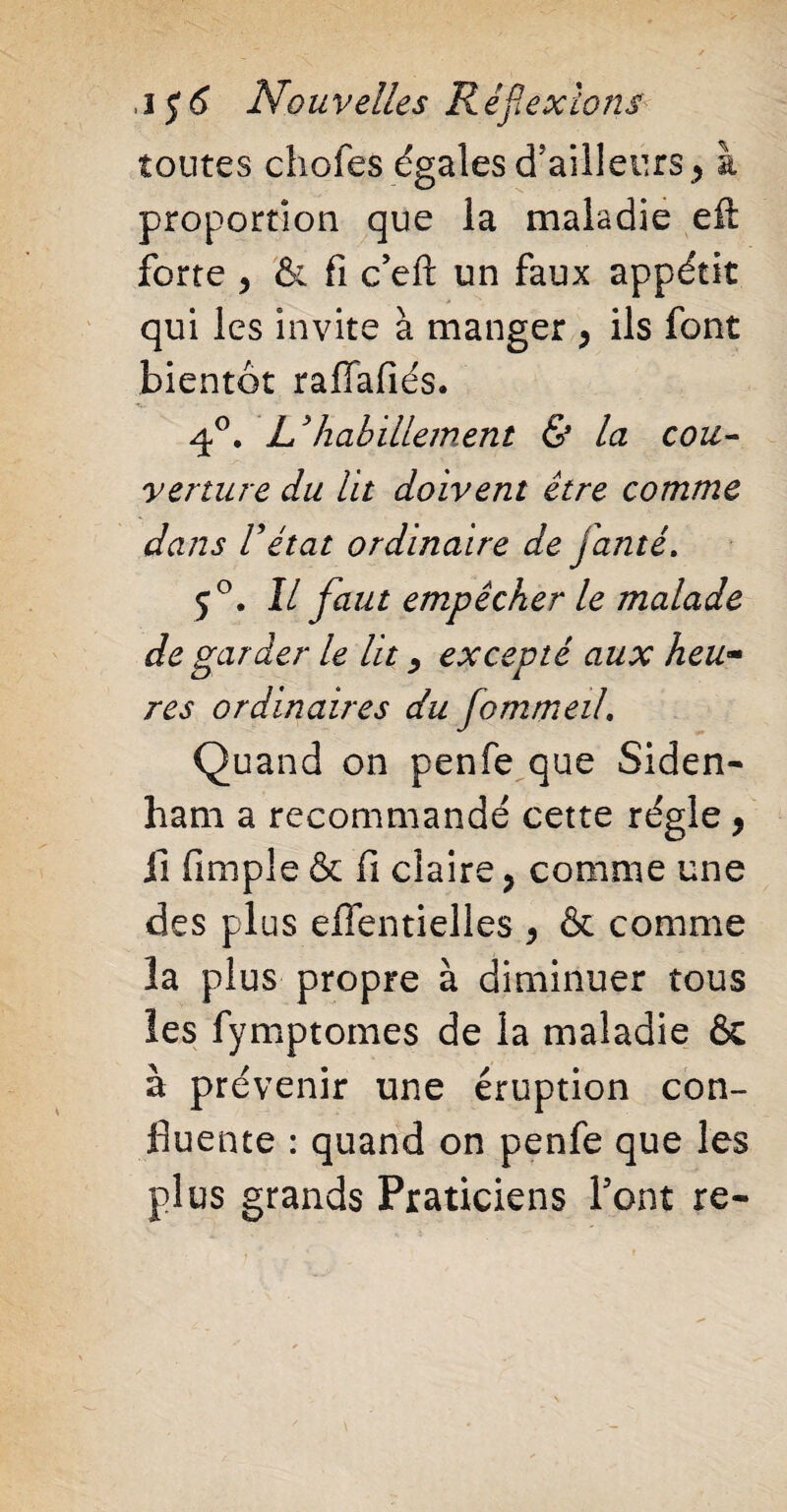 toutes chofes égales d'ailleurs y à proportion que la maladie eft forte y & fi c’eft un faux appétit qui les invite à manger y ils font bientôt raffafiés. 4°. L3habillement & la cou¬ verture du lit doivent être comme dans Vétat ordinaire de janté. 5°. Il faut empêcher le malade de garder le lit, excepté aux heu~ res ordinaires du fommeil. Quand on penfe que Siden- ham a recommandé cette régie 9 fi Ample & fi claire, comme une des plus eflentielles y & comme la plus propre à diminuer tous les fymptomes de la maladie & à prévenir une éruption con¬ fluente : quand on penfe que les plus grands Praticiens Font re-