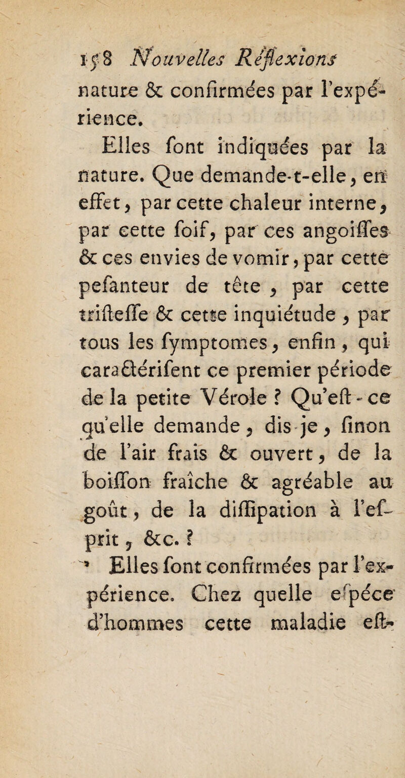 nature & confirmées par l’expé¬ rience. Elles font indiquées par la nature. Que demande*t-elle> en effet > par cette chaleur interne, par cette foif, par ces angoiffes & ces envies de vomir, par cette peianteur de tête ^ par cette trifteffe & cette inquiétude > par tous les fymptomes , enfin , qui cara&érifent ce premier période de la petite Vérole ? Qu’eft-ce quelle demande , dis je ^ finon de l’air frais & ouvert ? de la boiffon fraîche & agréable au goût, de la diffipation à Tef- prit 7 &c. ï ’ Elles font confirmées par l'ex¬ périence. Chez quelle e?péce d’hommes cette maladie eft-