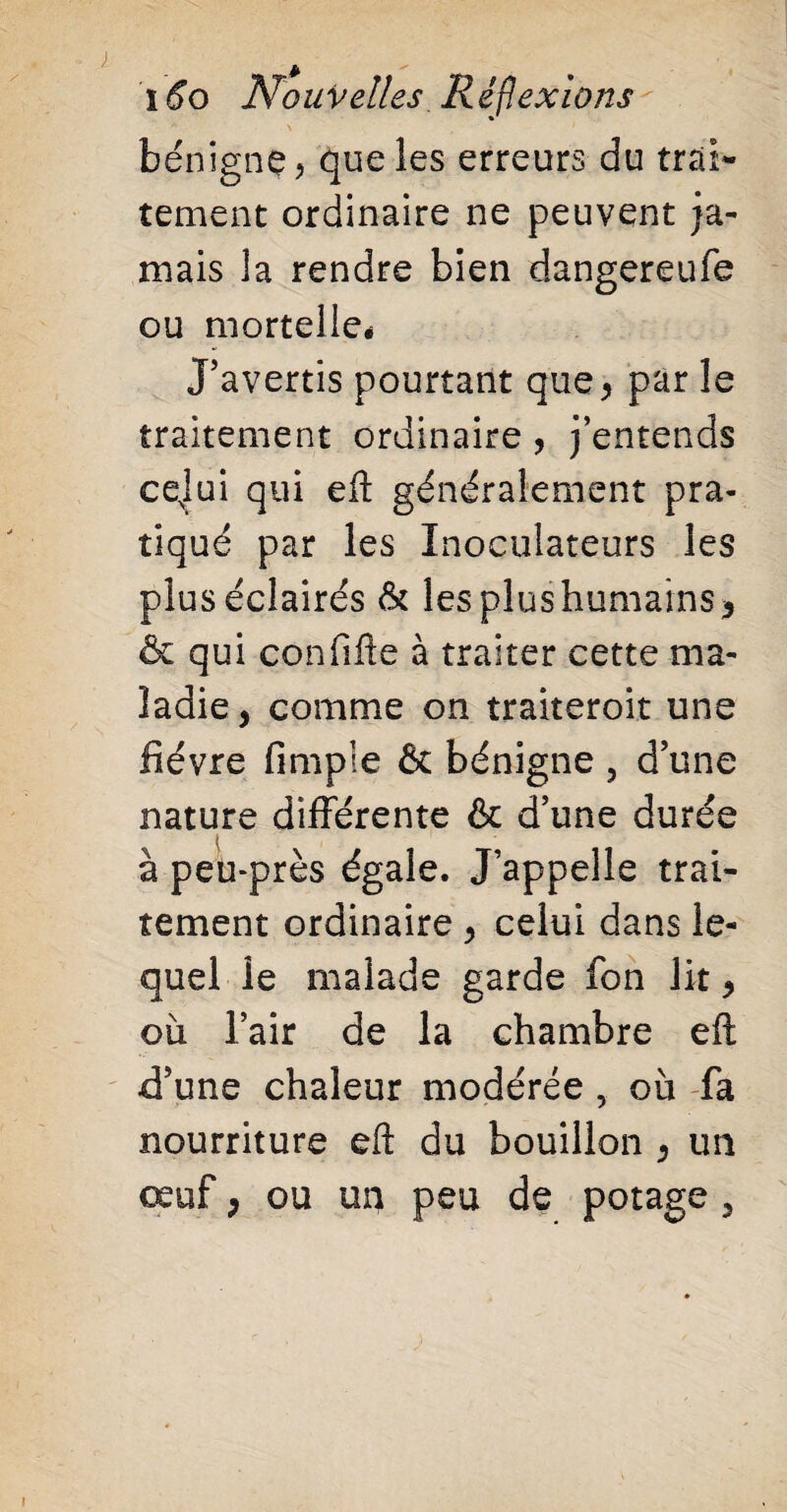 bénigne, que les erreurs du trai¬ tement ordinaire ne peuvent ja¬ mais la rendre bien dangereufe ou mortelle* J’avertis pourtant que, par le traitement ordinaire , j’entends cejui qui eft généralement pra¬ tiqué par les Inoculateurs les plus éclairés & les plus humains, & qui confifte à traiter cette ma¬ ladie, comme on traiteroit une fièvre fimple & bénigne ? d’une nature différente & d’une durée à peu-près égale. J’appelle trai¬ tement ordinaire , celui dans le¬ quel le malade garde fon lit, où l’air de la chambre eft d’une chaleur modérée , où fa nourriture eft du bouillon , un œuf, ou un peu de potage ,