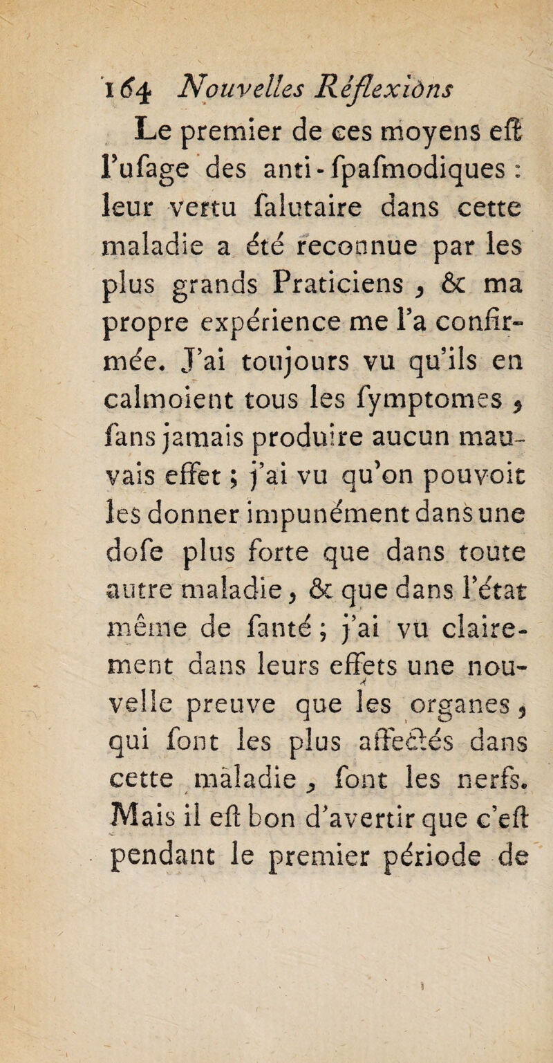 Le premier de ees moyens effi Pufage des anti- fpafmodiques : leur vertu falutaire dans cette maladie a été reconnue par les plus grands Praticiens > & ma propre expérience me Ya confir» mée. J’ai toujours vu qu’ils en calmoient tous les fymptomes * fans jamais produire aucun mau¬ vais effet ; j’ai vu qu’on pouvoir les donner impunément dans une dofe plus forte que dans toute autre maladie 5 & que dans l’état même de faute ; j’ai vu claire¬ ment dans leurs effets une nou~ A veüe preuve que les organes 5 qui font les plus affetlés dans cette maladie ^ font les nerfs. Mais il efl bon d’avertir que c’eft pendant le premier période de V î