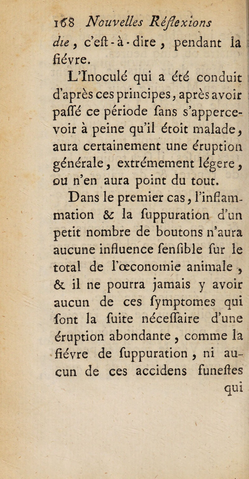 die y c’efl: - à • dire } pendant la fièvre. L5Inoculé qui a été conduit d’après ces principes , après avoir paffé ce période fans s’apperce- voir à peine qu’il étoit malade, aura certainement une éruption générale, extrêmement légère y ou n’en aura point du tout. Dans le premier cas y l’infiam- mation 5c la fuppuration d’un petit nombre de boutons n’aura aucune influence fenfible fur le total de l’oeconomie animale y & il ne pourra jamais y avoir aucun de ces fymptomes qui font la fuite néceflfaire d’une éruption abondante , comme la fièvre de fuppuration y ni au¬ cun de ces accidens funefies qui