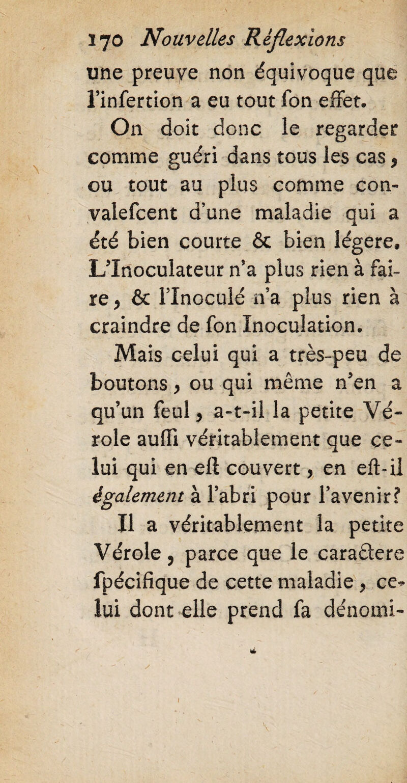 une preuve non équivoque que l’infertion a eu tout fon effet. On doit donc le regarder comme guéri dans tous les cas , ou tout au plus comme con- valefcent d’une maladie qui a été bien courte & bien légère» L'Inoculateur n’a plus rien à fai¬ re , & l’inoculé n’a plus rien à craindre de fon Inoculation. Mais celui qui a très-peu de boutons y ou qui même n5en a qu’un feul , a-t-il la petite Vé¬ role auffi véritablement que ce¬ lui qui en eft couvert > en eft-il également à l’abri pour l’avenir? Il a véritablement la petite Vérole, parce que le caraélere fpécifique de cette maladie , ce¬ lui dont elle prend fa dénomi-
