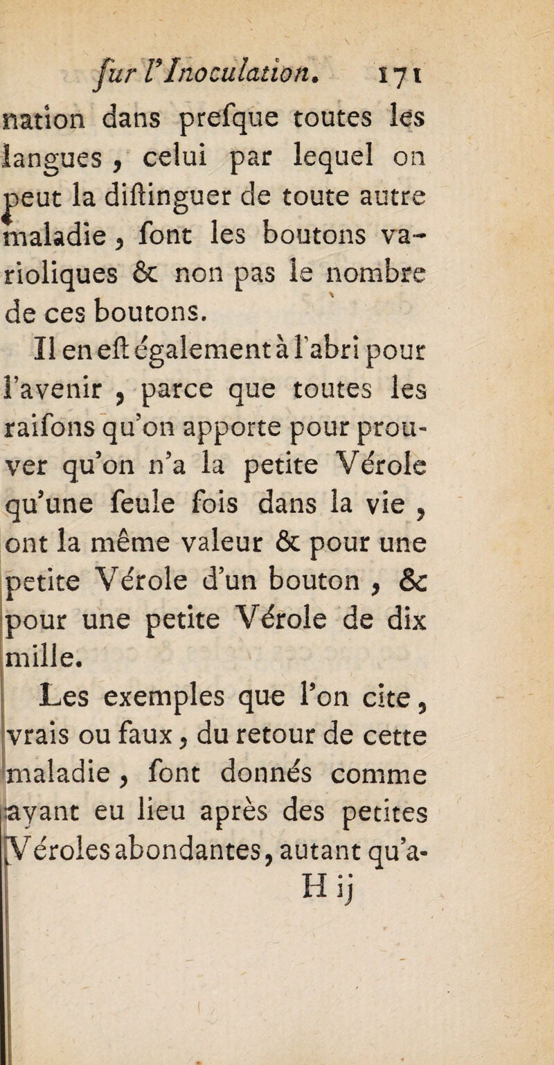 nation dans prefque toutes les langues , celui par lequel on peut la diftinguer de toute autre maladie , font les boutons va¬ rioliques & non pas le nombre de ces boutons. Il en eft également à l'abri pour l’avenir , parce que toutes les raifons qu’on apporte pour prou¬ ver qu’on n’a la petite Vérole qu’une feule fois dans la vie , ont la même valeur & pour une petite Vérole d’un bouton , & pour une petite Vérole de dix mille. Les exemples que l’on cite , vrais ou faux , du retour de cette ^maladie , font donnés comme ayant eu lieu après des petites Véroles abondantes, autant qu’a» Hij