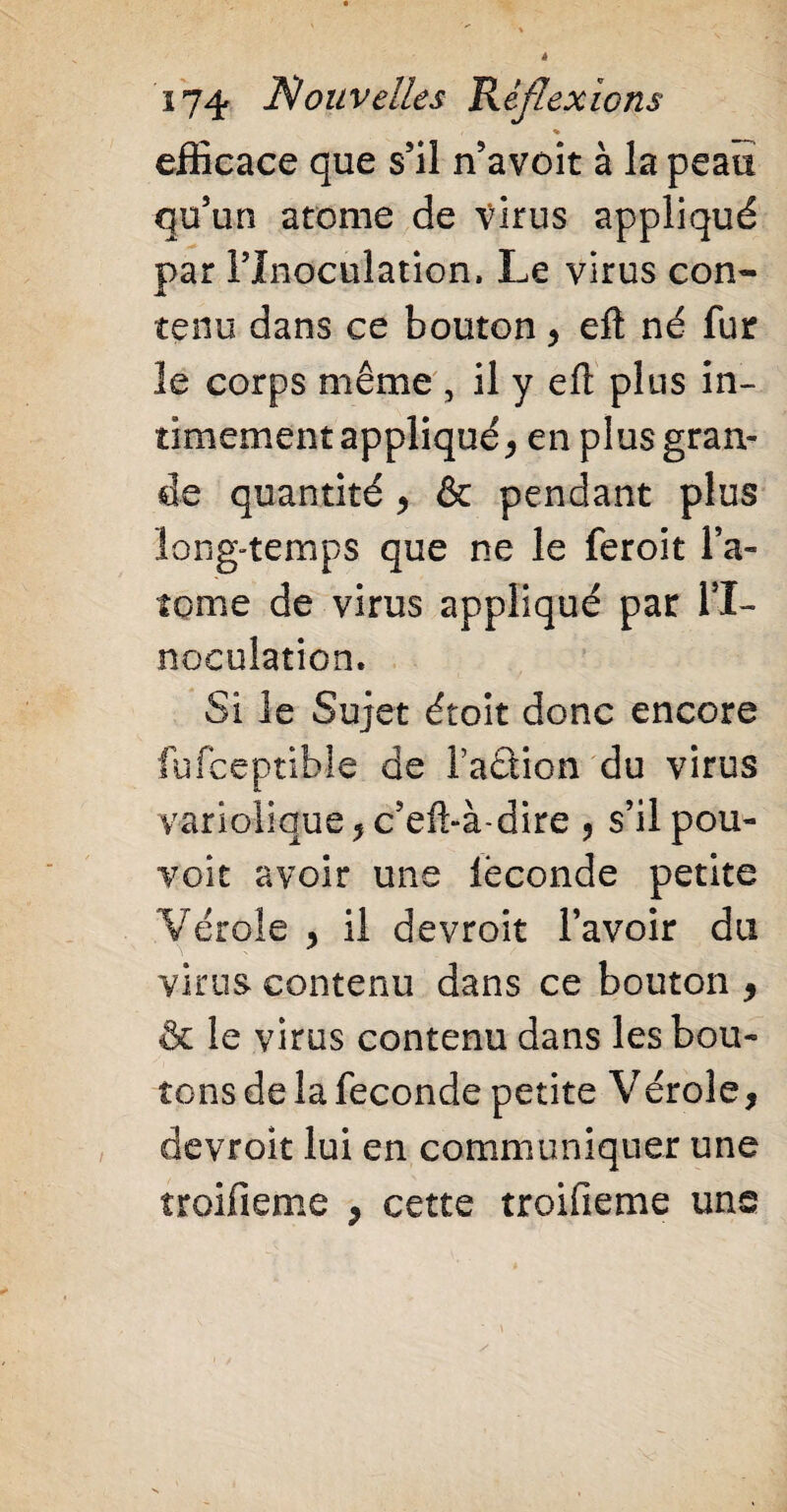 efficace que s’il n’avoit à la peau qu’un atome de virus appliqué par rinoculation. Le virus con¬ tenu dans ce bouton ? eft né fur le corps même , il y eft plus in¬ timement appliqué> en plus gran¬ de quantité > & pendant plus long-temps que ne le feroit l’a¬ tome de virus appliqué par fï- noculation. Si le Sujet étoit donc encore fufceptible de l’adion du virus variolique ^c’eft-à-dire ? s’il pou¬ voir avoir une lêconde petite Vérole > il devroit l’avoir du virus contenu dans ce bouton 9 & le virus contenu dans les bou¬ tons de la fécondé petite Vérole, devroit lui en communiquer une troifieme , cette troifieme une