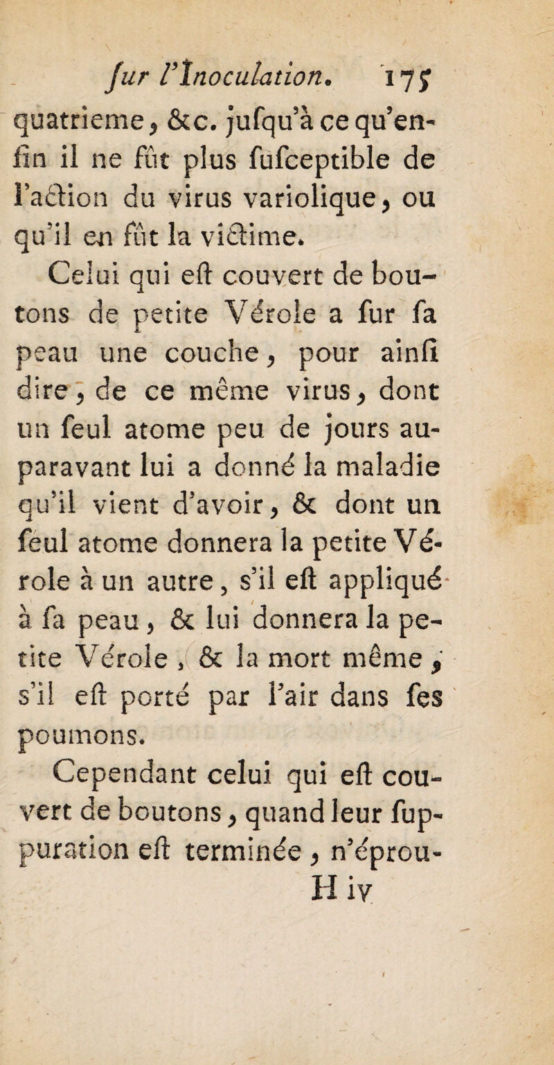 quatrième , &c. jufqu’à ce qu’en- lin il ne fût plus fufceptible de Faction du virus variolique, ou qu’il en fût la viêfime* Celui qui eft couvert de bou¬ tons de petite Vérole a fur fa peau une couche, pour ainfi dire, de ce même virus, dont un feul atome peu de jours au¬ paravant lui a donné la maladie qu’il vient d’avoir, & dont un feul atome donnera la petite Vé¬ role à un autre, s’il eft appliqué à fa peau, & lui donnera la pe¬ tite Vérole , & la mort même , s’il eft porté par l’air dans fes poumons. Cependant celui qui eft cou¬ vert de boutons, quand leur fup- puration eft terminée , n’éprou- H iv