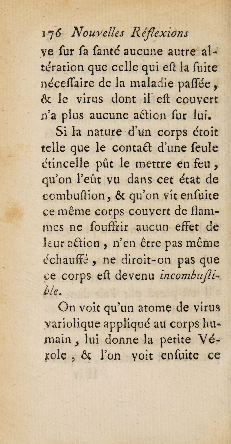 ye fur fa fanté aucune autre al¬ tération que celle qui eft la fuite nécefiaire de la maladie paffée ? & le virus dont il eft couvert n’a plus aucune aêtion fur lui. Si la nature d’un corps étoit telle que le contaft d’une feule étincelle pût le mettre en feu, qu’on l’eût vu dans cet état de combuftion > & qu’on vît enfuite ce même corps couvert de flam¬ mes ne fouffrir aucun effet de leur aélïon , n’en être pas même échauffé y ne diroit-on pas que ce corps eft devenu incomba[H« ble. On voit qu’un atome de virus variolique appliqué au corps hu¬ main y lui donne la petite Vé- jrole ? & l’on voit enfuite ce