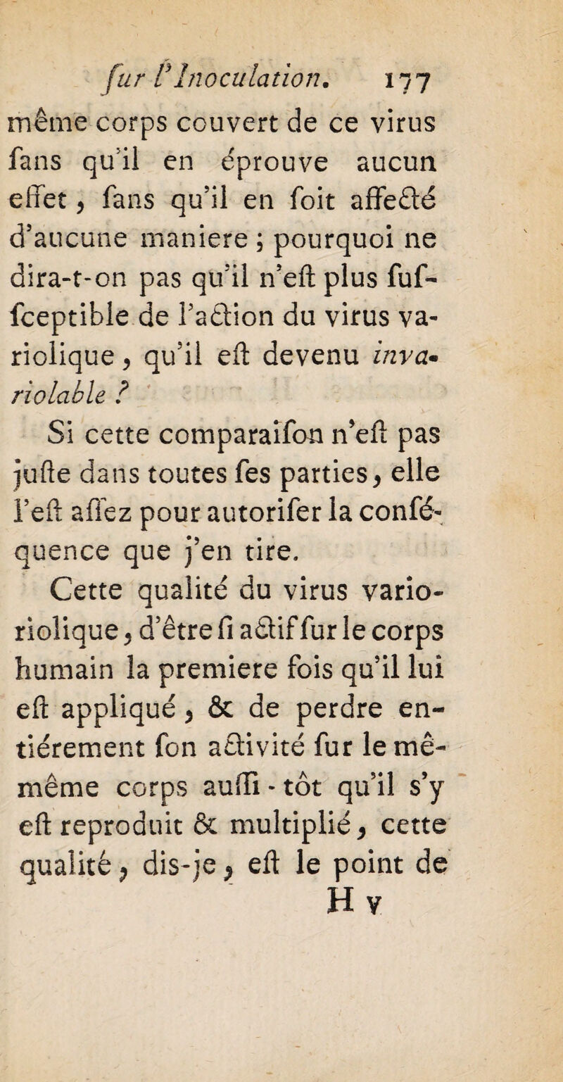 même corps couvert de ce virus fans qu’il en éprouve aucun effet > fans qu’il en foit affeété d’aucune maniéré ; pourquoi ne dira-t-on pas qu’il n’eft plus fuf- fceptible de l’aâion du virus va¬ riolique , qu’il eft devenu inva* notable ? Si cette comparaifon n’eft pas jufte dans toutes fes parties> elle l’eft affez pour autorifer la confé- quence que j’en tire. Cette qualité du virus vario- riolique P d’être fi aâif fur le corps humain la première fois qu’il lui eft appliqué > & de perdre en¬ tièrement fon aêlivité fur le mê- même corps auffi-tôt qu’il s’y eft reproduit & multiplié, cette qualité P dis-je P eft le point de H v