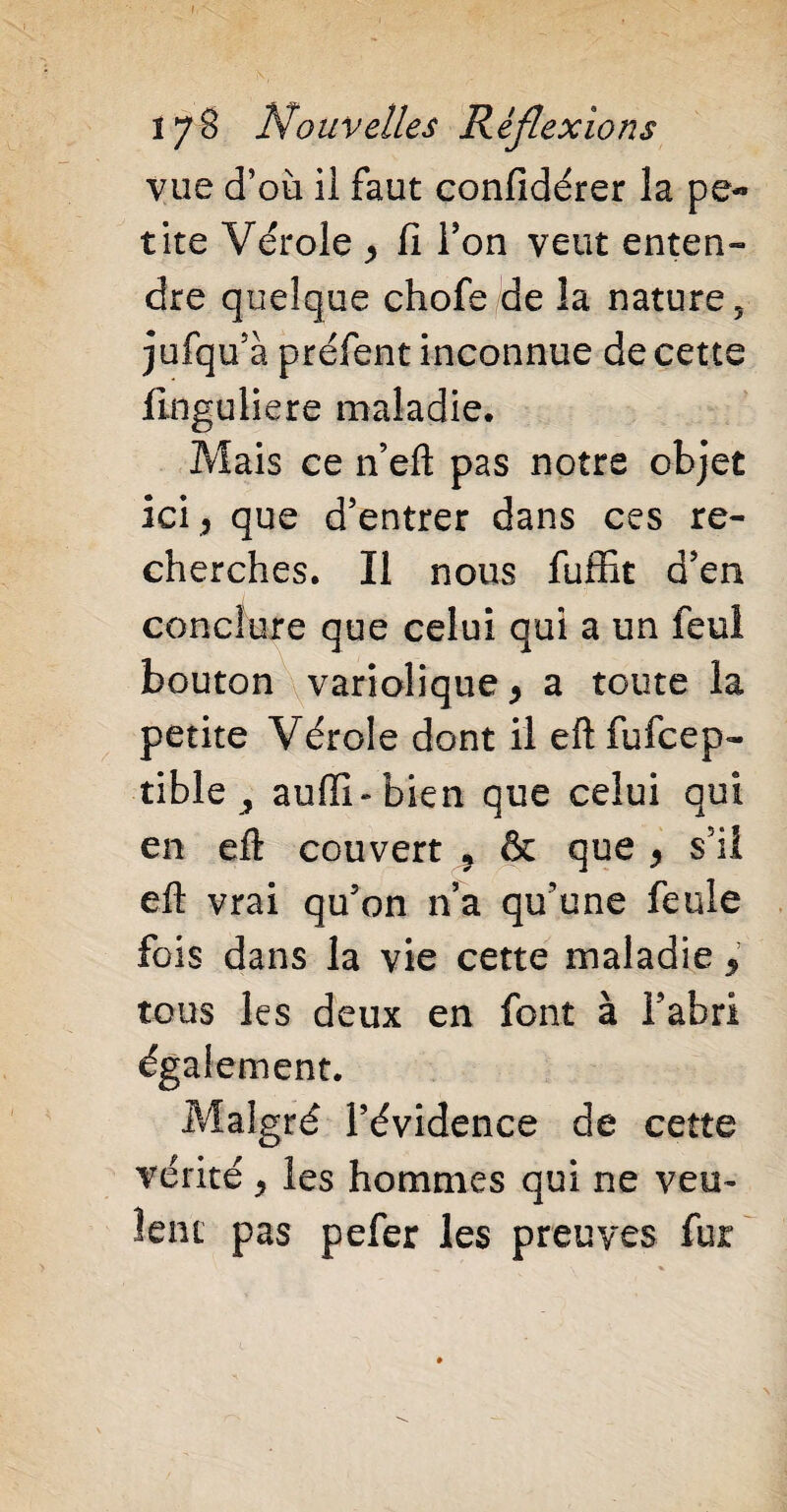 t 17 B Nouvelles Réflexions vue d’où il faut confidérer la pe¬ tite Vérole ^ Il Ton veut enten- dre quelque chofe de la nature, jufqu’à préfent inconnue de cette linguliere maladie. Mais ce n’eft pas notre objet ici 5 que d’entrer dans ces re¬ cherches. Il nous fuffit d’en conclure que celui qui a un feul bouton variolique > a toute la petite Vérole dont il eft fufcep- tible , auffi-bien que celui qui en eft couvert * & que y s il eft vrai qu’on n’a qu’une feule fois dans la vie cette maladie 5 tous les deux en font à l’abri également. Malgré l’évidence de cette vérité > les hommes qui ne veu¬ lent pas pefer les preuves fur