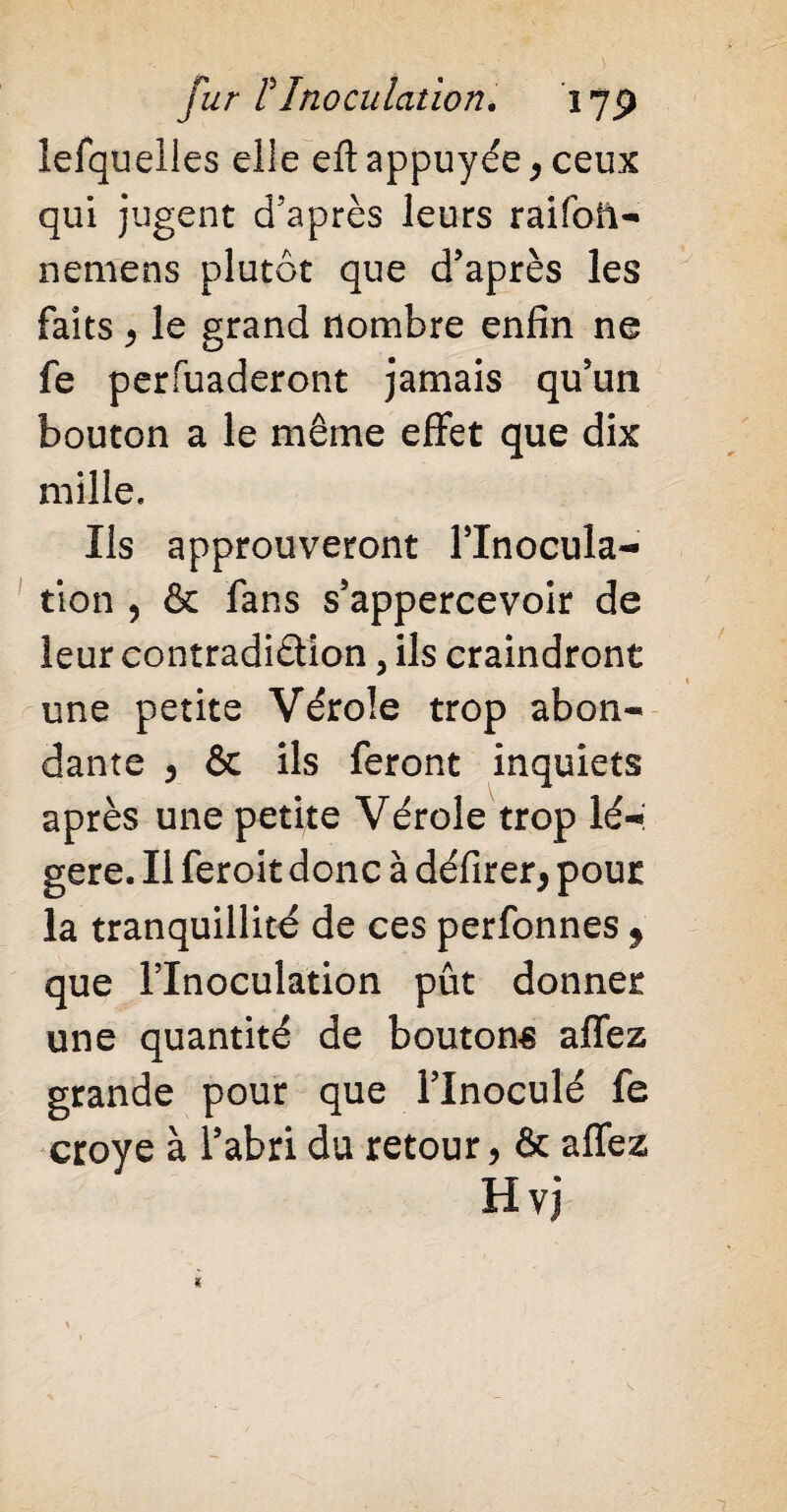 lefquelles elle elt appuyée* ceux qui jugent d’après leurs raifoil- nemens plutôt que d’après les faits * le grand nombre enfin ne fe perfuaderont jamais qu’un bouton a le même effet que dix mille. Ils approuveront l’Inocula¬ tion , & fans s’appercevoir de leur contradiction, ils craindront une petite Vérole trop abon¬ dante * & ils feront inquiets après une petite Vérole trop lé¬ gère. Il feroit donc à délirer* pour la tranquillité de ces perfonnes * que l’Inoculation pût donner une quantité de boutons allez grande pour que l’inoculé fe croye à l’abri du retour * & allez Hvj