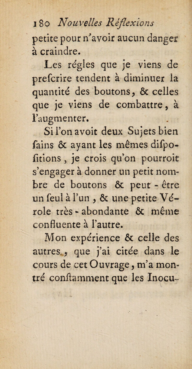 petite pour Savoir aucun danger à craindre. Les régies que je viens de prefcrire tendent à diminuer la quantité des boutons , & celles que je viens de combattre, à l’augmenter. Sii’onavoit deux Sujets bien fains ôt ayant les mêmes difpo- fitions , je crois qu’on pourroit s’engager à donner un petit nom¬ bre de boutons & peut - être un feul à l’un , & une petite Vé¬ role très - abondante & même confluente à l’autre. Mon expérience & celle des autres., que j’ai citée dans le cours de cet Ouvrage, m’a mon¬ tré conftamment que les Inocu-