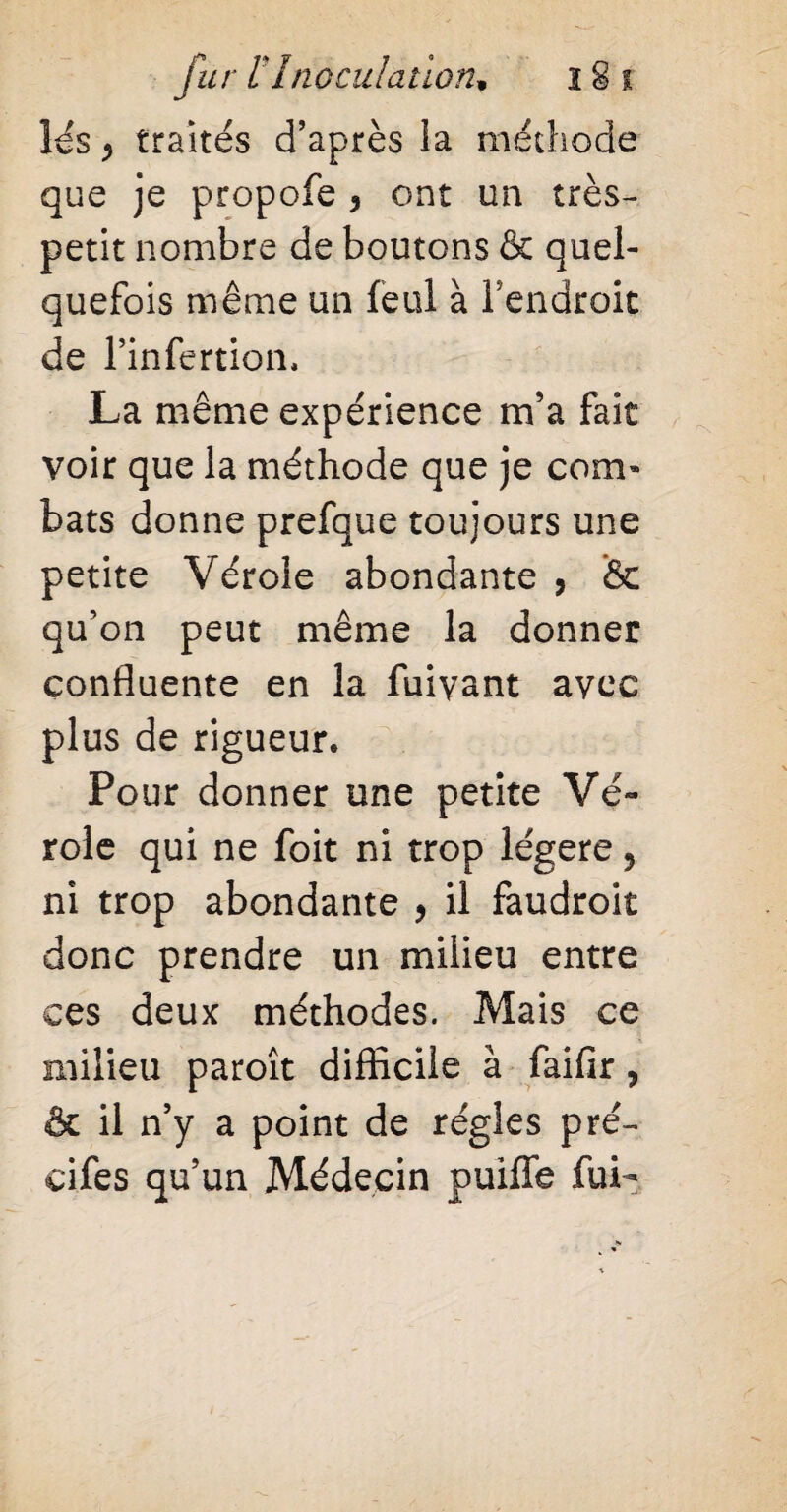 lés ^ traités d’après ia méthode que je propofe 3 ont un très- petit nombre de boutons & quel¬ quefois même un feul à l’endroit de l’infertion. La même expérience m’a fait voir que la méthode que je com¬ bats donne prefque toujours une petite Vérole abondante , & qu’on peut même la donner confluente en la fuivant avec plus de rigueur. Pour donner une petite Vé¬ role qui ne foit ni trop légère, ni trop abondante , il faudroit donc prendre un milieu entre ces deux méthodes. Mais ce milieu paroît difficile à faifir, & il n’y a point de régies pré- cifes qu’un Médecin puiffe fui-