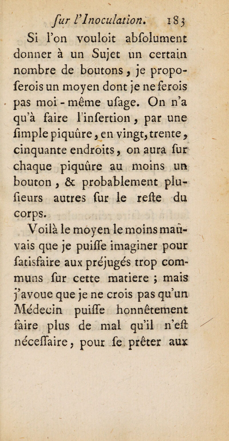 Si Ton vouloit abfolument donner à un Sujet un certain nombre de boutons , je propo- ferois un moyen dont je ne ferois . pas moi - même ufage. On n5a qu’à faire l’infertion, par une fimple piquûre , en vingt, trente > cinquante endroits , on aura fur chaque piquûre au moins un bouton , & probablement plu- fieurs autres fur le relie du corps. Voilà le moyen le moins mau¬ vais que je puilfe imaginer pour fatisfaire aux préjugés trop com¬ muns fur cette matière ; mais j'avoue que je ne crois pas qu’un Médecin puiffe honnêtement faire plus de mal qu’il n’eft néceffaire, pour fe prêter aux