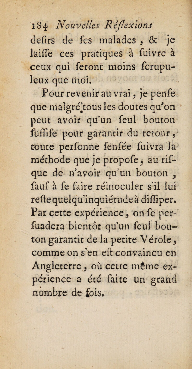 defirs de fes malades , & je laiffe ces pratiques à fuivre à ceux qui feront moins fc ru pu- leux que moi. Pour revenir au vrai , je penfe que maîgré’tous les doutes qu'on peut avoir qu’un feul bouton fuffife pour garantir du retour, toute perfonne fenfée fuivra la méthode que je propofe, au rif- que de n’avoir qu’un bouton , fauf à fe faire réinoculer s’il lui reftequelqu’inquiétudeà difliper* Par cette expérience, on fe per- fondera bientôt quun feul bou¬ ton garantit de la petite Vérole, comme on s’en eft convaincu en Angleterre , où cette même ex¬ périence a été faite un grand nombre de fois*