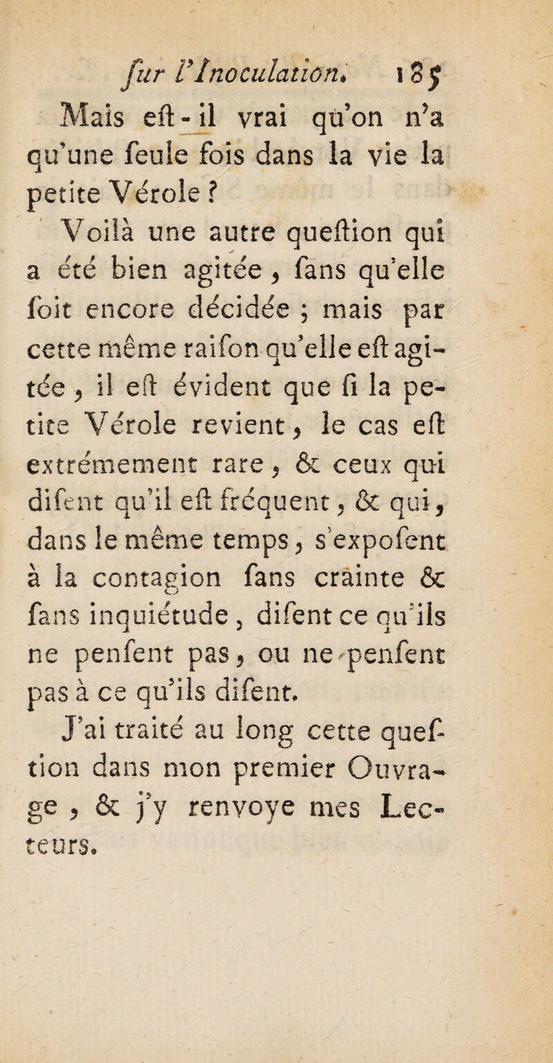 Mais eft - il vrai qu’on n’a qu’une feule fois dans la vie la petite Vérole ? Voilà une autre queftion qui a été bien agitée , fans qu’elle foit encore décidée ; mais par cette même raifon qu’elle eft agi¬ tée , il eft évident que fi la pe¬ tite Vérole revient, le cas eft extrêmement rare , & ceux qui difent qu’il eft fréquent « & qui, dans le même temps, sexpofent à la contagion fans crainte & fans inquiétude , difent ce qu'ils ne penfent pas, ou ne^penfent pas à ce qu’ils difent. J’ai traité au long cette quef- tion dans mon premier Ouvra¬ ge , & j’y renvoyé mes Lec¬ teurs,