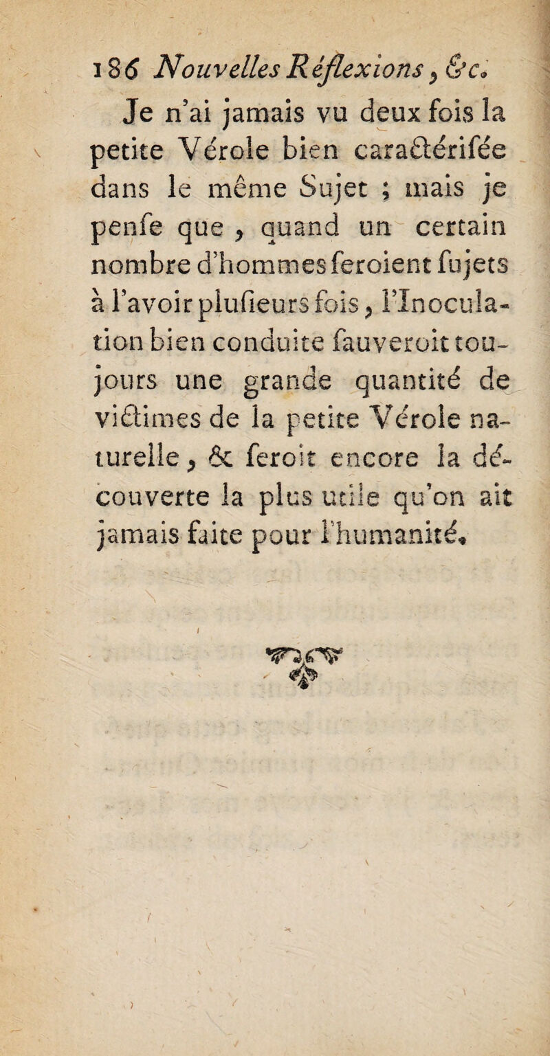 Je n’ai jamais vu deux fois la petite Vérole bien caraétérifée dans le même Sujet ; mais je penfe que * quand un certain nombre d’hommes feraient fu jets à l’avoir plufieurs fois ? Flnocurla- tion bien conduite fauveroit tou¬ jours une grande quantité de viétimes de la petite Vérole na¬ turelle > & ferait encore la dé¬ couverte la plus utile qu’on ait jamais faite pour Inhumanité*