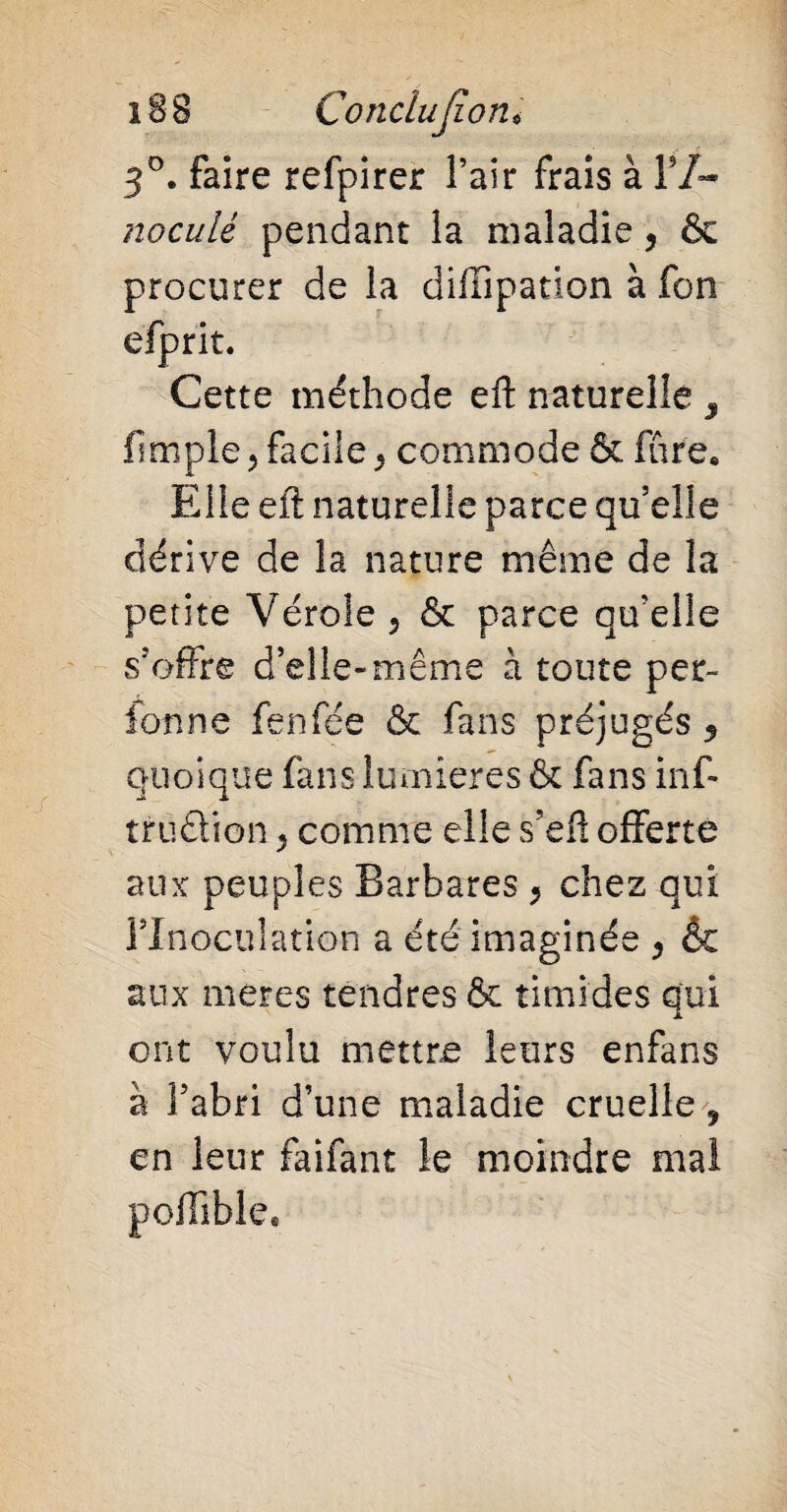 3°. faire refpirer Pair frais à l9/- noculé pendant la maladie, & procurer de la diffipation à fon efprit. Cette méthode eft naturelle , fimpie ? facile, commode & fûre. Elle eft naturelle parce qu’elle dérive de la nature même de la petite Vérole , & parce qu’elle s’offre d’elle-même à toute per¬ forine fenfée & fans préjugés 5 quoique fans lumières & fans inf- trutlion ^ comme elle s’eft offerte aux peuples Barbares, chez qui l’Inoculation a été imaginée , & aux meres tendres & timides qui ont voulu mettre leurs enfans à l’abri d’une maladie cruelle , en leur faifant le moindre mal polïïble.