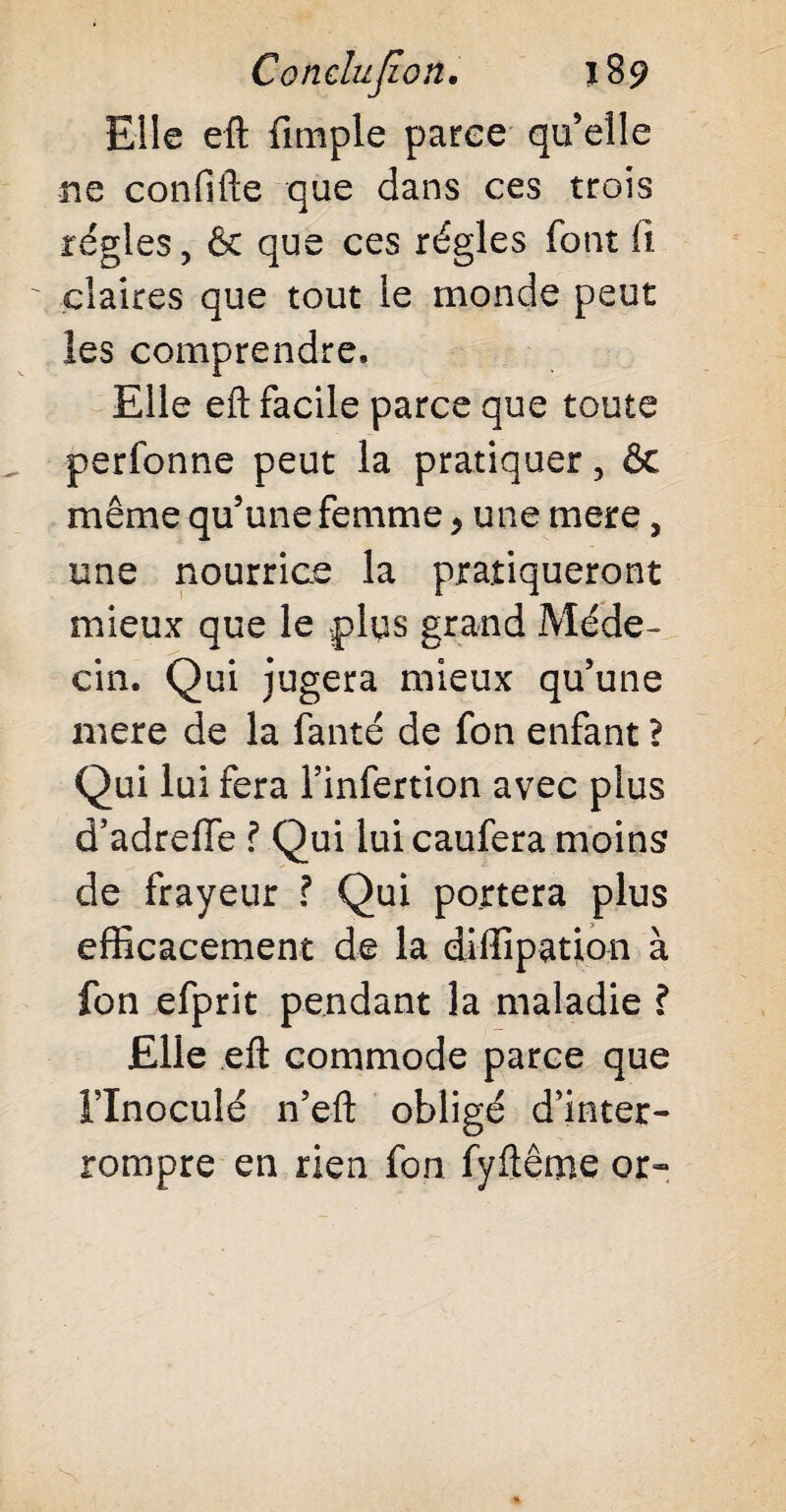 Elle efl: {impie parce qu elle ne confifte que dans ces trois régies, & que ces régies font il ' claires que tout le monde peut les comprendre. Elle eft facile parce que toute perfonne peut la pratiquer, ôc même qu’une femme * une mere, une nourrice la pratiqueront mieux que le plys grand Méde¬ cin. Qui jugera mieux qu’une mere de la fanté de fon enfant ? Qui lui fera l’infertion avec plus d’adreffe ? Qui luicaufera moins de frayeur ? Qui portera plus efficacement de la diffipation à fon efprit pendant la maladie ? Elle efl: commode parce que Flnoculé n’eft obligé d’inter¬ rompre en rien fon fyftême or»