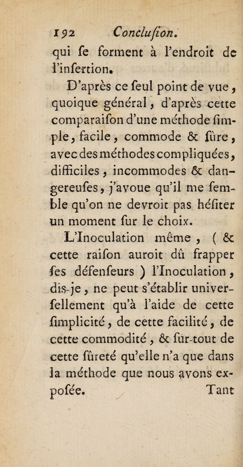qui fe forment à l’endroit de l’infenion. D’après ce feul point de vue, quoique général, d’après cette comparaifon d’une méthode fini- pie, facile, commode & lïire, avec des méthodes compliquées, difficiles, incommodes & dan- gereufes, j’avoue qu’il me fem- ble qu’on ne devroit pas héfiter un moment fur le choix. L’Inoculation même , ( & cette raifon auroit dû frapper fes défenfeurs ) l’Inoculation, dis-je , ne peut s’établir univer- fellement qu’à l’aide de cette fimplicité, de cette facilité, de cette commodité , & fur-tout de cette fûreté qu’elle n’a que dans la méthode que nous avons ex- pofée. Tant